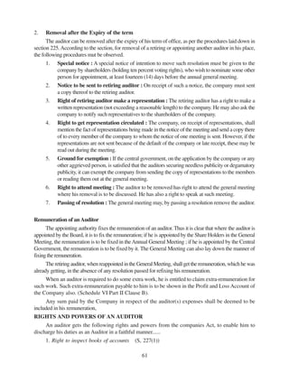61
2. Removal after the Expiry of the term
The auditor can be removed after the expiry of his term of office, as per the procedures laid down in
section 225.According to the section, for removal of a retiring or appointing another auditor in his place,
the following procedures mut be observed.
1. Special notice : A special notice of intention to move such resolution must be given to the
company by shareholders (holding ten percent voting rights), who wish to nominate some other
person for appointment, at least fourteen (14) days before the annual general meeting.
2. Notice to be sent to retiring auditor : On receipt of such a notice, the company must sent
a copy thereof to the retiring auditor.
3. Right of retiring auditor make a representation : The retiring auditor has a right to make a
written representation (not exceeding a reasonable length) to the company. He may also ask the
company to notify such representatives to the shareholders of the company.
4. Right to get representation circulated : The company, on receipt of representations, shall
mention the fact of representations being made in the notice of the meeting and send a copy there
of to every member of the company to whom the notice of one meeting is sent. However, if the
representations are not sent because of the default of the company or late receipt, these may be
read out during the meeting.
5. Ground for exemption : If the central government, on the application by the company or any
other aggrieved person, is satisfied that the auditors securing needless publicity or degamatory
publicity, it can exempt the company from sending the copy of representations to the members
or reading them out at the general meeting.
6. Right to attend meeting : The auditor to be removed has right to attend the general meeting
where his removal is to be discussed. He has also a right to speak at such meeting.
7. Passing of resolution : The general meeting may, by passing a resolution remove the auditor.
Remuneration of anAuditor
The appointing authority fixes the remuneration of an auditor. Thus it is clear that where the auditor is
appointed by the Board, it is to fix the remuneration; if he is appointed by the Share Holders in the General
Meeting, the remuneration is to be fixed in theAnnual General Meeting ; if he is appointed by the Central
Government, the remuneration is to be fixed by it. The General Meeting can also lay down the manner of
fixingtheremuneration.
The retiring auditor, when reappointed in the General Meeting, shall get the remuneration, which he was
already getting, in the absence of any resolution passed for refixing his remuneration.
When an auditor is required to do some extra work, he is entitled to claim extra-remuneration for
such work. Such extra-remuneration payable to him is to be shown in the Profit and Loss Account of
the Company also. (Schedule VI Part II Clause B).
Any sum paid by the Company in respect of the auditor(s) expenses shall be deemed to be
included in his remuneration,
RIGHTS AND POWERS OF AN AUDITOR
An auditor gets the following rights and powers from the companies Act, to enable him to
discharge his duties as an Auditor in a faithful manner......
1. Right to inspect books of accounts (S, 227(1))
 