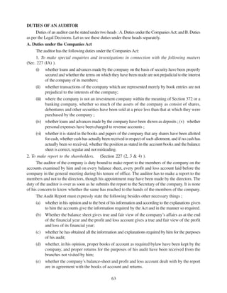63
DUTIES OFAN AUDITOR
Duties of an auditor can be stated under two heads :A. Duties under the CompaniesAct; and B. Duties
as per the Legal Decisions. Let us see these duties under these heads separately.
A. Duties under the Companies Act
The auditor has the following duties under the CompaniesAct:
1. To make special enquiries and investigations in connection with the following matters
(Sec. 227 (IA) ).
(i) whether loans and advances made by the company on the basis of security have been properly
secured and whether the terms on which they have been made are not prejudicial to the interest
of the company of its members;
(ii) whether transactions of the company which are represented merely by book entries are not
prejudical to the interests of the company;
(iii) where the company is not an investment company within the meaning of Section 372 or a
banking company, whether so much of the assets of the company as consist of shares,
debentures and other securities have been sold at a price less than that at which they were
purchased by the company ;
(iv) whether loans and advances made by the company have been shown as deposits ; (v) whether
personal expenses have been charged to revenue accounts ;
(vi) whether it is stated in the books and papers of the company that any shares have been allotted
for cash, whether cash has actually been received in respect of such allotment, and if no cash has
actually been so received, whether the position as stated in the account books and the balance
sheet is correct, regular and not misleading.
2. To make report to the shareholders. (Section 227 (2, 3 & 4) ).
The auditor of the company is duty bound to make report to the members of the company on the
accounts examined by him and on every balance sheet, every profit and loss account laid before the
company in the general meeting during his tenure of office. The auditor has to make a report to the
members and not to the directors, though his appointment may have been made by the directors. The
duty of the auditor is over as soon as he submits the report to the Secretary of the company. It is none
of his concern to know whether the same has reached to the hands of the members of the company.
The Audit Report must expressly state the following besides other necessary things ;
(a) whether in his opinion and to the best of his information and according to the explanations given
to him the accounts give the information required by the Act and in the manner so required.
(b) Whether the balance sheet gives true and fair view of the company’s affairs as at the end
of the financial year and the profit and loss account gives a true and fair view of the profit
and loss of its financial year;
(c) whether he has obtained all the information and explanations required by him for the purposes
of his audit;
(d) whether, in his opinion, proper books of account as required bylaw have been kept by the
company, and proper returns for the purposes of his audit have been received from the
branches not visited by him;
(e) whether the company’s balance-sheet and profit and loss account dealt with by the report
are in agreement with the books of account and returns.
 