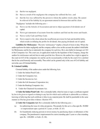 66
(a) that he was negligent;
(b) that as a result of his negligence the company has suffered the loss ; and
(c) that the loss was suffered by the person to whom the auditor owed a duty. He cannot
be relieved of his liability by an agreement entered in between him and his client.
‘Negligence’ includes the following acts—
(a) Not to see the Articles of Association and not to object payment of dividends out of
capital;
(b) Not to get statements of accounts from the creditors and find out the errors and frauds.
(c) Not to verify Cash and Petty Cash;
(d) Not to report to the client about the insufficient provision for bad and doubtful debts,
which results in inflating the profits for dividends, thus paying dividends out of capital.
Liabilities for Misfeasance : The term ‘misfeasance* implies a breach of trust or duty. Where the
auditor performs his duties negligently and the company suffers a loss on this account, the auditor is held liable
for Misfeasance and he has to indemnify the company for such loss. He is also liable for damages u/s 543
of the CompaniesAct. The court can, on application made by the liquidator of the Company, charge the
auditor for misfeasance and ask him to make good the loss. However, the auditor has a right to appeal to
the court u/s 633 of the companiesAct and he can be excused partly or fully by the court if it is satisfied
that he has acted honestly and reasonably. Thus relief can be granted only in the case of Civil liability and
not in the case of Criminal liability.
B. Criminal Liability
Criminal liability of the auditor arises under the followingActs:
1. Under the Indian Penal Code ;
2. Under the CompaniesAct;
3. Under the Income-taxAct;
4. Under the Life Insurance CorporationAct;
5. Under the Banking CompaniesAct;
6. Under the Chartered Accountants Act.
1. Under the Indian Penal Code : He is criminally liable, when he issues or signs a certificate required
by law to be given or signed or relating to any fact for which such certificate is admissible as evidence,
knowing or believing that such certificate is false in any material point. He shall be punishable in the same
manner as if he has given false evidence. (Section 197).
2. Under the CompaniesAct: He is criminally liable for the following acts—
(a) for authorising the issue of a false prospectus. The penalty for this act is a fine upto Rs. 50.000/
- or imprisonment upto a period of 2 years, or both. (S. 63)
(b) for fraudulently inducing persons to invest money by purchasing shares or debentures of the
company.The punishment is imprisonment for a term extending upto 5 years or a fine extending
upto Rs. 1,00,000/- or both. (S. 68).
 