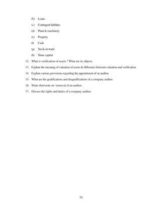 70
(b) Loans
(c) Contingentliabilities
(d) Plant & machinery
(e) Property
(f) Cash
(g) Stock-in-trade
(h) Share capital
12. What is verification of assets ? What are its objects.
13. Explain the meaning of valuation of assets & difference between valuation and verification.
14. Explain various provisions regarding the appointment of an auditor.
15. What are the qualifications and disqualifications of a company auditor.
16. Write short note on ‘removal of an auditor.
17. Discuss the rights and duties of a company auditor.
 