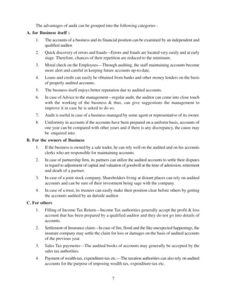7
The advantages of audit can be grouped into the following categories :
A. for Business itself :
1. The accounts of a business and its financial position can be examined by an independent and
qualified auditor.
2. Quick discovery of errors and frauds—Errors and frauds are located very easily and at early
stage. Therefore, chances of their repetition are reduced to the minimum.
3. Moral check on the Employees—Through auditing, the staff maintaining accounts become
more alert and careful in keeping future accounts up-to-date.
4. Loans and credit can easily be obtained from banks and other money lenders on the basis
of properly audited accounts.
5. The business itself enjoys better reputation due to audited accounts.
6. In case of Advice to the management—regular audit, the auditor can come into close touch
with the working of the business & thus, can give suggestions the management to
improve it in case he is asked to do so.
7. Audit is useful in case of a business managed by some agent or representative of its owner.
8. Uniformity in accounts if the accounts have been prepared on a uniform basis, accounts of
one year can be compared with other years and if there is any discrepancy, the cause may
be enquired into.
B. For the owners of Business
1. If the business is owned by a sale trader, he can rely well on the audited and on his accounts
clerks who are responsible for maintaining accounts.
2. In case of partnership firm, its partners can utilize the audited accounts to settle their disputes
in regard to adjustment of capital and valuation of goodwill at the time of admission, retirement
and death of a partner.
3. In case of a joint stock company. Shareholders living at distant places can rely on audited
accounts and can be sure of their investment being sage with the company.
4. In case of a trust, its trustees can easily make their position clear before others by getting
the accounts audited by an dutside auditor.
C. For others
1. Filling of Income Tax Return—Income Tax authorities generally accept the profit & loss
account that has been prepared by a qualified auditor and they do not go into details of
accounts.
2. Settlement of Insurance claim—In case of fire, flood and the like unexpected happenings, the
insurare company may settle the claim for loss or damages on the basis of audited accounts
of the previous year.
3. Sales Tax payments—The audited books of accounts may generally be accepted by the
sales tax authorities.
4. Payment of wealth-tax, expenditure-tax etc.—The taxation authorities can also rely on audited
accounts for the purpose of imposing wealth tax, expenditure-tax etc.
 