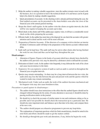 11
2. Helps the auditor in making valuable suggestions: since the auditor remains more in touch with
the business, he is in a position to know the technical details of it and hence can be of great
help to his clients by making valuable suggestions.
3. Quick presentations of accounts:As the checking work is already performed during the year, the
final audited accounts can be presented to the share-holders soon after the close of the
financial year at the annual general meeting.
4. Keeps the client’s staff regular: As the auditor visits the clients at regular intervals, the clerk
will be very regular in keeping the accounts up-to-date.
5. Moral cheek on the clients staff: If the auditor pays surprise visits, it will have a considerable moral
check on the clerks preparing the accounts.
6. EfficientAudit:As the auditor has more time at his disposal, he can check the accounts with greater
attention and in detail and his work will be more efficient.
7. Preparation of Interim Accounts : If the directors of a company wish to declare an interim
dividend. Continuous audit will help in the preparation of the interim accounts without much
delay,
8. Audit staff can be kept busy: The audit staff may be sent to other clients after having finished
the work for one client and thus can be kept busy throughout the year.
Disadvantages :
1. Alteration of figures: Figures in the books of account which have already been checked by
the auditor at his previous visit, may be altered by a dishonest clerk to defraud the accounts.
2. Dislocation of client’s work:As the auditor visits frequently, it may dislocate the work of his client
and cause inconvenience to the latter.
3. Expensive: It is an expensive system of audit as such an audit is carried on throughout the
financial year at regular intervals.
4. Queries may remain outstanding : As there may be a long interval between the two visits, the
audit clerk may lose the link between the past and present work and the queries which he
wanted to-make may remain outstanding.
5. Mechanical work: Under such an audit, the work of the auditors becomes mechanical and
his frequent visits may also cause boredom to him.
Precautions to guard against its disadvantages :
1. The auditor should issue clear instructions to the effect that the audited figures should not be
changed without bringing itto his notice. If some alteration is necessary it should be done by
passing rectification entries in the journal.
2. He should try to check the accounts of similar nature in one and continuous sitting as far as
possible and if not possible he should check the transaction up to a particular date. He
should also note important totals and balances up to that date in his diary and compare them
at his next visit,
3. The auditor should prepare an exhaustive programme to prevent any loop-holes.
4. The explanations of important questions which he finds unsatisfactory should be noted in his
note-book and efforts should be made to get the matters settled.
5. He should go through the past work and alterations, if any, before he begins his work.
 