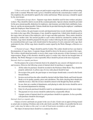 16
2. Piece work records : Where wages are paid on piece-wages basis, an efficient system of recording
piece work is essential. When the work is given, it should be entered in the concerned piece worker’s card.
On completion, this card should be signed by the worker and foreman.Where necessary, it should be signed
by the store-keeper.
3. Preparation of wage-sheets : Separate wage-sheets should be used for time workers and piece
workers. They should be ruled to record all the essential particulars. Special columns should be provided
for the gross amount payable, deductions for employees, state insurance, provident fund contribution, loans,
fines etc. and the net amount payable. Columns should also be provided showing the employers’ contribution
under the Employees State InsuranceAct.
For time workers, the gate-keepers records and departmental time records should be compared by
two clerks in the wage office. Discrepancy, if any, should be enquired into.Athird clerks should record on
the wages sheet, the name of the employees, rate of wages and other particulars. These entries should be
checked by another clerk. Net amount payable to each worker should be calculated by another clerk.
Similarly, wage sheets should be prepared for the piece workers following the above procedure. It should
be remembered that each wage clerk should initial for that portion of work connected with wage sheet
undertaken by him.All the wage sheets should be counter signed by the Works Manager, a Director or a
Partner.
4. Payment of wages : Wages should be paid by Cashier. The cashier should not have any hand in
the preparation of wage sheets.Aseparate cheque should be drawn for the precise amount of the wages.
The workers should attend personally to receive their wages in the presence of their foreman to avoid
impersonation. Wages of the absentees should be paid to a worker only when he has brought letter of
authority. The Works Manager or some responsible officer should be present at the time of payment.
Internal check as regards purchases
For this purpose the system of internal check to be adopted by any concern will depend on its size
and resources. However, the following system of internal check for purchases is suggested -
1. All the orders for purchases should be recorded in the Purchases Order Book. They should be
properly authorised. Acarbon-copy of every order placed should be kept.
2. On receipt of the goods, the gate-keeper or store-keeper should make a record in the Goods
Inwards Books.
3. Invoices received from the sellers should be checked with the Orders Books and Goods Inwards
Books as to its quality, quantity, prices and calculations. The clerks checking them should also
initial the invoices.After this invoices should be entered in the Bought Day Book and filed.
4. In case, there are a number of departments, each placing its order, the invoice should be sent to
the concerned department for checking.
5. Entry for all goods purchased should be made by an independent person in the stores ledger.
6. The payment of every invoice should be authorised by a responsible official.
7. Aproper system of internal check for cash purchases should be in operation.As far as possible,
cash purchases should be discouraged.
Internal check as regards sales
Chances of errors and frauds are greater in the case of sales. Goods sent on approval being treated
as actual sales or entering of fictitious sales in the sales book is possible. Further, it is possible that the next
year’s sales may be taken as this year’s or sale of fixed assets recorded as sale of goods.
The object of internal check should be to counteract the above.
 