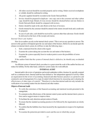 17
1. All orders received should be recorded properly and in writing. Orders received on telephone
or verbally should be confirmed in writing.
2. All goods supplied should be recorded in the Goods Outward Book.
3. Invoice should be prepared in duplicate - one copy sent to the customer and other carbon
copy should be kept. Details of every invoice should be checked before sent out. Entries in
Goods Outwards Book should be compared with invoices.
4. Entries should be made in the sales Book on the basis of invoices.
5. Goods returned by the customer should be entered in the returns inwards book and a credit note
be prepared.
6. In case of cash sales, cash should be received by a person other than salesman. Goods should
be delivered on the basis of the receipt cash memo.
Internal Check and Auditor
How far an auditor can rely on the internal check system ? This is not an easy question to answer. The
answer to this question will depend upon the size and nature of the business. Before he can decide upon the
reliance on internal check system, he will have to take the following steps :-
1. Seek a statement from his client in this regard.
2. Examine the system taking into account the size and nature of the business.
3. Examine the system especially from its weakest point to assess the possibilities of errors
and frauds.
If the auditor finds that the system of internal check is defective, he should carry on detailed
checking.
An efficient system of internal check can reduce to a great extent the work of the auditor but does not
reduce his liability. On the other hand, a defective system makes his work difficult.
INTERNALAUDIT
Internal audit is the review of operations and records undertaken within a business by specially assigned
staff on a continuous basis. Internal audit has been defined as “the independent appraisal of activity within
an organization for the review of accounting, financial and other business practices as a protective and
constructive arm of management. It is a type of control which functions by measuring and evaluating the
effectiveness of other types of controls.” Therefore it is clear that internal audit not only includes the
verifications of accounting matters but also financial and other matters.
Objects of InternalAudit
1. To verify the correctness of the financial accounting and statistical records presented to the
management.
2. To comment on the effectiveness of the internal control system and the internal check system in
force and to suggest means to improve them.
3. To facilitate the early detection and prevention of frauds.
4. To ensure that the standard accounting practices to be followed by the organization are strictly
followed.
5. To confirm that the liabilities have been incurred by the organization in respect of its legitimate
activities.
6. To examine the protection provided to assets and the uses to which they are put.
 