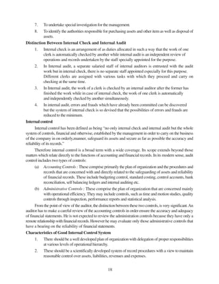 18
7. To undertake special investigation for the management.
8. To identify the authorities responsible for purchasing assets and other item as well as disposal of
assets.
Distinction Between Internal Check and Internal Audit
1. Internal check is an arrangement of as duties allocated in such a way that the work of one
clerk is automatically checked by another while internal audit is an independent review of
operations and records undertaken by the staff specially appointed for the purpose.
2. In Internal audit, a separate salaried staff of internal auditors is entrusted with the audit
work but in internal check, there is no separate staff appointed especially for this purpose.
Different clerks are assigned with various tasks with which they proceed and carry on
checking at the same time.
3. In Internal audit, the work of a clerk is checked by an internal auditor after the former has
finished the work while in case of internal check, the work of one clerk is automatically
and independently checked by another simultaneously.
4. In internal audit, errors and frauds which have already been committed can be discovered
but the system of internal check is so devised that the possibilities of errors and frauds are
reduced to the minimum.
Internal control
Internal control has been defined as being “no only internal check and internal audit but the whole
system of controls, financial and otherwise, established by the management in order to carry on the business
of the company in on orderly,manner, safeguard its assets and secure as far as possible the accuracy and
reliability of its records.”
Therefore internal control is a broad term with a wide coverage. Its scope extends beyond those
matters which relate directly to the functions of accounting and financial records. In its modern sense, audit
control includes two types of controls:
(a) Accounting Controls : These comprise primarily the plan of organization and the procedures and
records that are concerned with and directly related to the safeguarding of assets and reliability
of financial records. These include budgeting control, standard costing, control accounts, bank
reconciliation, self balancing ledgers and internal auditing etc.
(b) Administrative Controls : These comprise the plan of organization that are concerned mainly
with operational efficiency. They may include controls, such as time and motion studies, quality
controls through inspection, performance reports and statistical analysis.
From the point of view of the auditor, the distinction between these two controls, is very significant.An
auditor has to make a careful review of the accounting controls in order ensure the accuracy and adequacy
of financial statements. He is not expected to review the administration controls because they have only a
remote relationship with financial records. Howeverhe may evaluate only those administrative controls that
have a bearing on the reliability of financial statements.
Characteristics of Good Internal Control System
1. There should be a well developed plan of organization with delegation of proper responsibilities
at various levels of operational hierarchy.
2. These should be a scientifically developed system of record procedures with a view to maintain
reasonable control over assets, liabilities, revenues and expenses.
 