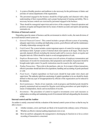 19
3. A system of healthy practices and traditions is also necessary for the performance of duties and
activities of various departments of the organization.
4. The personnel engaged in the business should be of high quality and character with a deep
understanding of their responsibilities and a proper background of training and ability. This is
necessary because controls are exercised by personnel engaged in the business.
5. There should be managerial supervision and reviews of the company’s financial operation and
positions at regular and frequent intervals by means of interim accounts and reports and operating
summaries etc.
Divisions of Internal control
Depending upon the nature of business and the environment in which it works, the main divisions of
an overall internal control system are:
1. General Financial Control : This control includes a proper efficient system of accounting,
adequate supervision, recording and duplicating systems, good efficient staff and the maintenance
of healthy relationships amongst the staff.
2. Cash Control: The system includes certain important aspects of control for receipts, payments
and balances held.Aproper system of internal check must operate at all stages. There may be
specially deputed officials including the internal audit staff to exercise checks at regular and
irregular intervals. Effort should be made to avoid misappropriation of cash.
3. Employee Remuneration : The system must cover all sections of employee remuneration and
maintenance of records for remuneration, their preparation and methods of payment should be
brought under tight control. So pacific instructions must be issued to the staff concerned.
4. Trading Transactions : These refer to the purchases, sales etc. So in respect of these transactions,
effectiveprocedureshouldlaiddownforacquisitions,handlingandaccountingofgoodspurchased
or sold.
5. Fixed Assets : Capital expenditure on fixed assets should be kept under strict check and
supervision. The authority right from sanctioning of capital expenditure to its use should be clearly
defined so that any type of misappropriation by officials of the organization can be reduced to
theminimum.
6. Stock maintenance : Stocks of raw materials, work-in-progress and finished goods should be
properly maintained and accounted for. Regular stock taking procedures are quite helpful as
means of independent, checks and reconciliation of records.
7. Investments : The procedures of control in regard to investments cover such measures as
authorisation,recordingandmaintainingrecordofinvestmentsheldandsafeguardingthedocuments
of title.
Internal control and the Auditor
An auditor is mainly concerned with the evaluation of the internal control system in force so that he may be
able to know :
(i) whether mistakes, errors and frauds are likely to be located in the ordinary course of business.
(ii) Whether an effective internal auditing department exist or not.
(iii) How far and how adequately the management is discharging its function in so far as correct
recording of transaction is concerned.
 