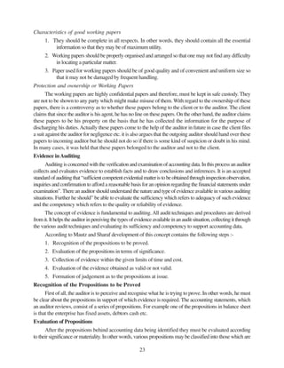 23
Characteristics of good working papers
1. They should be complete in all respects. In other words, they should contain all the essential
information so that they may be of maximum utility.
2. Working papers should be properly organised and arranged so that one may not find any difficulty
in locating a particular matter.
3. Paper used for working papers should be of good quality and of convenient and uniform size so
that it may not be damaged by frequent handling.
Protection and ownership or Working Papers
The working papers are highly confidential papers and therefore, must be kept in safe custody. They
are not to be shown to any party which might make misuse of them. With regard to the ownership of these
papers, there is a controversy as to whether these papers belong to the client or to the auditor. The client
claims that since the auditor is his agent, he has no line on these papers. On the other hand, the auditor claims
these papers to be his property on the basis that he has collected the information for the purpose of
discharging his duties.Actually these papers come to the help of the auditor in future in case the client files
a suit against the auditor for negligence etc. it is also argues that the outgoing auditor should hand over these
papers to incoming auditor but he should not do so if there is some kind of suspicion or doubt in his mind.
In many cases, it was held that these papers belonged to the auditor and not to the client.
Evidence inAuditing
Auditingisconcernedwiththeverificationandexaminationofaccountingdata.Inthisprocessanauditor
collects and evaluates evidence to establish facts and to draw conclusions and inferences. It is an accepted
standardofauditingthat“sufficientcompetentevidentialmatteristobeobtainedthroughinspectionobservation,
inquiries and confirmation to afford a reasonable basis for an opinion regarding the financial statements under
examination”. There an auditor should understand the nature and type of evidence available in various auditing
situations. Further he should” be able to evaluate the sufficiency which refers to adequacy of such evidence
and the competency which refers to the quality or reliability of evidence.
The concept of evidence is fundamental to auditing.All audit techniques and procedures are derived
fromit.Ithelpstheauditorinpereivingthetypesofevidenceavailableinanauditsituation,collectingitthrough
the various audit techniques and evaluating its sufficiency and competency to support accounting data.
According to Mautz and Sharaf development of this concept contains the following steps :-
1. Recognition of the propositions to be proved.
2. Evaluation of the propositions in terms of significance.
3. Collection of evidence within the given limits of time and cost.
4. Evaluation of the evidence obtained as valid or not valid.
5. Formation of judgement as to the propositions at issue.
Recognition of the Propositions to be Proved
First of all, the auditor is to perceive and recognise what he is trying to prove. In other words, he must
be clear about the propositions in support of which evidence is required. The accounting statements, which
an auditor reviews, consist of a series of propositions. For example one of the propositions in balance sheet
is that the enterprise has fixed assets, debtors cash etc.
Evaluation of Propositions
After the propositions behind accounting data being identified they must be evaluated according
to their significance or materiality. In other words, various propositions may be classified into those which are
 