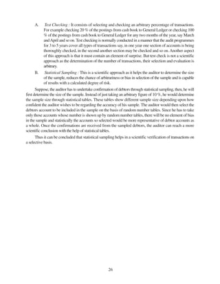 26
A. Test Checking : It consists of selecting and checking an arbitrary percentage of transactions.
For example checking 20 % of the postings from cash book to General Ledger or checking 100
% of the postings from cash book to General Ledger for any two months of the year, say March
andApril and so on. Test checking is normally conducted in a manner that the audit programmes
for 3 to 5 years cover all types of transactions say, in one year one section of accounts is being
thoroughly checked, in the second another section may be checked and so on.Another aspect
of this approach is that it must contain an element of surprise. But test check is not a scientific
approach as the determination of the number of transactions, their selection and evaluation is
arbitrary.
B. Statistical Sampling : This is a scientific approach as it helps the auditor to determine the size
of the sample, reduces the chance of arbitrariness or bias in selection of the sample and is capable
of results with a calculated degree of risk.
Suppose, the auditor has to undertake confirmation of debtors through statistical sampling, then, he will
first determine the size of the sample. Instead of just taking an arbitrary figure of 10 %, he would determine
the sample size through statistical tables. These tables show different sample size depending upon how
confident the auditor wishes to be regarding the accuracy of his sample. The auditor would then select the
debtors account to be included in the sample on the basis of random number tables. Since he has to take
only those accounts whose number is shown up by random number tables, there will be no element of bias
in the sample and statistically the accounts so selected would be more representative of debtor accounts as
a whole. Once the confirmations are received from the sampled debtors, the auditor can reach a more
scientific conclusion with the help of statistical tables.
Thus it can be concluded that statistical sampling helps in a scientific verification of transactions on
a selective basis.
 