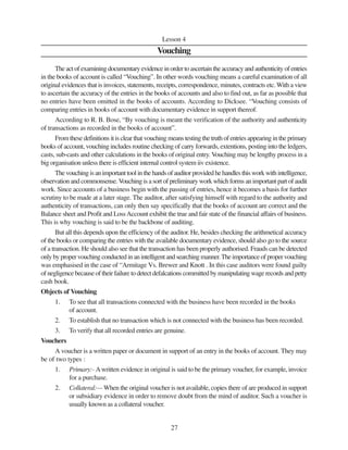 27
Lesson 4
Vouching
The act of examining documentary evidence in order to ascertain the accuracy and authenticity of entries
in the books of account is called “Vouching”. In other words vouching means a careful examination of all
original evidences that is invoices, statements, receipts, correspondence, minutes, contracts etc. With a view
to ascertain the accuracy of the entries in the books of accounts and also to find out, as far as possible that
no entries have been omitted in the books of accounts. According to Dicksee. “Vouching consists of
comparing entries in books of account with documentary evidence in support thereof.
According to R. B. Bose, “By vouching is meant the verification of the authority and authenticity
of transactions as recorded in the books of account”.
From these definitions it is clear that vouching means testing the truth of entries appearing in the primary
books of account, vouching includes routine checking of carry forwards, extentions, posting into the ledgers,
casts, sub-casts and other calculations in the books of original entry. Vouching may be lengthy process in a
big organisation unless there is efficient internal control system iiv existence.
Thevouchingisanimportanttoolinthehandsofauditorprovidedhehandlesthisworkwithintelligence,
observation and commonsense.Vouching is a sort of preliminary work which forms an important part of audit
work. Since accounts of a business begin with the passing of entries, hence it becomes a basis for further
scrutiny to be made at a later stage. The auditor, after satisfying himself with regard to the authority and
authenticity of transactions, can only then say specifically that the books of account are correct and the
Balance sheet and Profit and LossAccount exhibit the true and fair state of the financial affairs of business.
This is why vouching is said to be the backbone of auditing.
But all this depends upon the efficiency of the auditor. He, besides checking the arithmetical accuracy
of the books or comparing the entries with the available documentary evidence, should also go to the source
of a transaction. He should also see that the transaction has been properly authorised. Frauds can be detected
onlybypropervouchingconductedinanintelligentandsearchingmanner.Theimportanceofpropervouching
was emphasised in the case of “Armitage Vs. Brewer and Knott . In this case auditors were found guilty
of negligence because of their failure to detect defalcations committed by manipulating wage records and petty
cash book.
Objects of Vouching
1. To see that all transactions connected with the business have been recorded in the books
of account.
2. To establish that no transaction which is not connected with the business has been recorded.
3. To verify that all recorded entries are genuine.
Vouchers
A voucher is a written paper or document in support of an entry in the books of account. They may
be of two types :
1. Primary:- Awritten evidence in original is said to be the primary voucher, for example, invoice
for a purchase.
2. Collateral:— When the original voucher is not available, copies there of are produced in support
or subsidiary evidence in order to remove doubt from the mind of auditor. Such a voucher is
usually known as a collateral voucher.
 