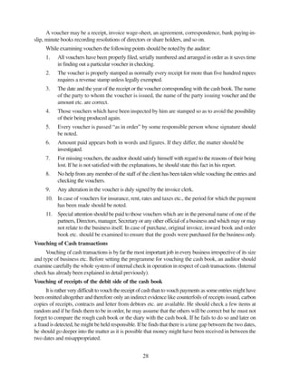 28
A voucher may be a receipt, invoice wage-sheet, an agreement, correspondence, bank paying-in-
slip, minute books recording resolutions of directors or share holders, and so on.
While examining vouchers the following points should be noted by the auditor:
1. All vouchers have been properly filed, serially numbered and arranged in order as it saves time
in finding out a particular voucher in checking.
2. The voucher is properly stamped as normally every receipt for more than five hundred rupees
requires a revenue stamp unless legally exempted.
3. The date and the year of the receipt or the voucher corresponding with the cash book. The name
of the party to whom the voucher is issued, the name of the party issuing voucher and the
amount etc. are correct.
4. Those vouchers which have been inspected by him are stamped so as to avoid the possibility
of their being produced again.
5. Every voucher is passed “as in order” by some responsible person whose signature should
be noted.
6. Amount paid appears both in words and figures. If they differ, the matter should be
investigated.
7. For missing vouchers, the auditor should satisfy himself with regard to the reasons of their being
lost. If he is not satisfied with the explanations, he should state this fact in his report.
8. No help from any member of the staff of the client has been taken while vouching the entries and
checking the vouchers.
9. Any alteration in the voucher is duly signed by the invoice clerk.
10. In case of vouchers for insurance, rent, rates and taxes etc., the period for which the payment
has been made should be noted.
11. Special attention should be paid to those vouchers which are in the personal name of one of the
partners, Directors, manager, Secretary or any other official of a business and which may or may
not relate to the business itself. In case of purchase, original invoice, inward book and order
book etc. should be examined to ensure that the goods were purchased for the business only.
Vouching of Cash transactions
Vouching of cash transactions is by far the most important job in every business irrespective of its size
and type of business etc. Before setting the programme for vouching the cash book, an auditor should
examine carefully the whole system of internal check in operation in respect of cash transactions. (Internal
check has already been explained in detail previously).
Vouching of receipts of the debit side of the cash book
It is rather very difficult to vouch the receipt of cash than to vouch payments as some entries might have
been omitted altogether and therefore only an indirect evidence like counterfoils of receipts issued, carbon
copies of receipts, contracts and letter from debtors etc. are available. He should check a few items at
random and if he finds them to be in order, he may assume that the others will be correct but he must not
forget to compare the rough cash book or the diary with the cash book. If he fails to do so and later on
a fraud is detected, he might be held responsible. If he finds that there is a time gap between the two dates,
he should go deeper into the matter as it is possible that money might have been received in between the
two dates and misappropriated.
 