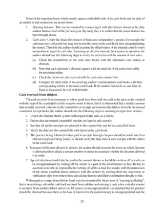 29
Some of the important items which usually appear on the debit side of the cash book and the duty of
an auditor in that connection are given below:
1. Opening balance: This can be vouched by comparing it with the balance shown in the duly
audited balance sheet of the previous year. By doing this, it is verified that the actual balance has
been brought down.
2. Cash sales: Under this head, the chances of fraud are comparatively greater, for example the
salesman may sell goods but may not record the same in the cash book thus misappropriating
the money.Therefore the auditor should examine the effectiveness of the internal control system
in operation in regard to cash sales.Assuming an effective internal check system in operation, the
auditor should take the following steps to verify the correctness of the amount of cash sales.
(a) Check the counterfoils of the cash sales books with the salesman’s sun maries or
abstracts.
(b) Note that each salesman’s abstracts agrees with the analysis of the cash received by
the receiving cashier.
(c) Check the details of cash received with the cash sales counterfoils.
(d) Compare the daily totals of the receiving cashier’s memorandum cash books with their
corresponding entries in the main cash book. If the auditor fails to do so and later on
fraud is discovered, he will be held liable.
Cash received from debtors
The cash received from customers to whom good have been sold on credit in the past can be vouched
with the help of the counterfoils of the receipts issued to them. But it is often noted that a smaller amount
than actually received is shown on the counterfoils or receipts are issued to the debtors from old but unused
counterfoil receipt books, the auditor should take the following steps in vouching receipts from debtors :
1. Check the internal check system with regard to the sales as a whole.
2. Ensure that the unused counterfoil receipts are kept in safe custody.
3. See that all spoiled receipts are attached to the counterfoils and he has cancelled them.
4. Verify the dates on the counterfoils with those in the cash book.
5. The practice being followed with regard to receipts through cheques should be noted and if no
official receipts are being issued, he should verify the daily lists of such receipts with the entries
in the cash book.
6. In respect of discount allowed to debtors, the auditor should ascertain the terms on which discount
is allowed and test check a certain number of entries to ascertain whether the discount allowed
is in order.
7. Special attention should also be paid to the amount shown as bad debts written off as cash can
be misappropriated by writing off the whole or a part of the debit balance as bad. He has to
ascertain as to who is responsible for writing off debts as bad. He should, with the permission
of the client, establish direct contracts with the debtors by sending them the statements or
verification slips from time to time and asking them to send their confirmation directly to him.
With regard to receipts from debtors fraud may be committed by the process of “teeming and lading”,
that is not entering cash in the cash book received from a debtor and entering it only when a similar amount
is received from another debtor and so on. Of course, no misappropriation is committed but the practice
should be checked because there is the loss of interest for the period money is misappropriated and the
 