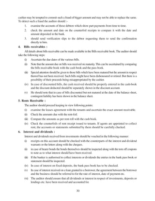 30
cashier may be tempted to commit such a fraud of bigger amount and may not be able to replace the same.
To detect such a fraud the auditor should :-
1. examine the accounts of those debtors which show part payments from time to time.
2. check the amount and date on the counterfoil receipts to compare it with the date and
amount deposited in the bank.
3. should send verification slips to the debtor requesting them to send the confirmation
directly to him.
4. Bills receivables :
All details about bills receivable can be made available in the Bills receivable book. The auditor should
take the following steps:
(i) Ascertain the due dates of the various bills.
(ii) Note that the amount due on bills was received on maturity.This can be ascertained by comparing
the bills receivable book with the cash book and the pass book.
(iii) Special attention should be given to those bills which have been matured but the amount in respect
thereof has not been received. Such bills might have been dishonoured or retired. But there is a
possibility of their proceeds being misappropriated by the cashier.
(iv) In case of discounted bills, the cash received should be properly entered in the cash-book
and the discount deducted should be separately shown in the discount account.
(v) He should note that in case of bills discounted but not matured at the date of the balance sheet,
contingent liability has been shown in the balance sheet.
5. Rents Receivable :
The auditor should proceed keeping in view following points:
(i) examine the leases agreement with the tenants and ascertain the exact amount receivable.
(ii) Check the amounts due with the rent-foil.
(iii) Compare the amounts as per rent roll with the cash book.
(iv) Check the counterfoils of rent receipt issued to tenants. If agents are appointed to collect
rent, the accounts or statements submitted by them should be carefully checked.
6. Interest and dividends :
Interest and dividends received from investments should be vouched in the following manner:
(i) receipts on this account should be checked with the counterparts of the interest and dividend
warrants or the letters along with the cheques.
(ii) in case of bearer bonds the bonds themselves should be inspected along with the torn off coupons
to note as to what interest should have been received.
(iii) If the banker is authorised to collect interests or dividends the entries in the bank pass book or
statement should be inspected.
(iv) In case of interest on fixed deposits, the bank pass book has to be checked.
(v) In case of interest received on a loan granted to a borrower, the agreement between the borrower
and the business should be referred to for the rate of interest, date of payment etc.
(vi) The auditor should ensure that all dividends or interest in respect of investments, deposits or
lendings etc. have been received and accounted for.
 