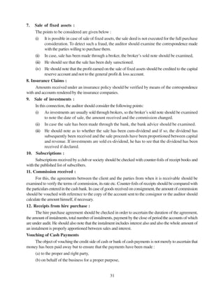 31
7. Sale of fixed assets :
The points to be considered are given below :
(i) It is possible in case of sale of fixed assets, the sale deed is not executed for the full purchase
consideration. To detect such a fraud, the auditor should examine the correspondence made
with the parties willing to purchase them.
(ii) In case, sale has been made through a broker, the broker’s sold note should be examined,
(iii) He should see that the sale has been duly sansctioned.
(iv) He should note that the profit earned on the sale of fixed assets should be credited to the capital
reserve account and not to the general profit & loss account.
8. Insurance Claims :
Amounts received under an insurance policy should be verified by means of the correspondence
with and accounts rendered by the insurance companies.
9. Sale of investments :
In this connection, the auditor should consider the following points:
(i) As investments are usually sold through brokers, so the broker’s sold note should be examined
to note the date of sale, the amount received and the commission changed.
(ii) In case the sale has been made through the bank, the bank advice should be examined.
(iii) He should note as to whether the sale has been cum-dividend and if so, the dividend has
subsequently been received and the sale proceeds have been proportioned between capital
and revenue. If investments are sold ex-dividend, he has to see that the dividend has been
received if declared.
10. Subscriptions :
Subscriptions received by a club or society should be checked with counter-foils of receipt books and
with the published list of subscribers.
11. Commission received :
For this, the agreements between the client and the parties from when it is receivable should be
examined to verify the terms of commission, its rate etc. Counter-foils of receipts should be compared with
the particulars entered in the cash bank. In case of goods received on consignment, the amount of commission
should be vouched with reference to the copy of the account sent to the consignor or the auditor should
calculate the amount himself, if necessary.
12. Receipts from hire purchase :
The hire purchase agreement should be checked in order to ascertain the duration of the agreement,
the amount of instalments, total number of instalments, payment by the close of period the accounts of which
are under audit. He should also note that the instalment includes interest also and also the whole amount of
an instalment is properly apportioned between sales and interest.
Vouching of Cash Payments
The object of vouching the credit side of cash or bank of cash payments is not merely to ascertain that
money has been paid away but to ensure that the payments have been made :
(a) to the proper and right party,
(b) on behalf of the business for a proper purpose,
 