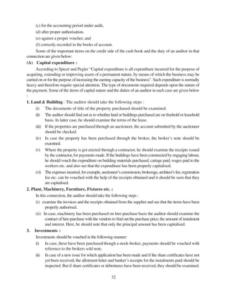 32
(c) for the accounting period under audit,
(d) after proper authorisation,
(e) against a proper voucher, and
(f) correctly recorded in the books of account.
Some of the important items on the credit side of the cash book and the duty of an auditor in that
connection are given below:
(A) Capital expenditure :
According to Spicer and Pegler “Capital expenditure is all expenditure incurred for the purpose of
acquiring, extending or improving assets of a permanent nature, by means of which the business may be
carried on or for the purpose of increasing the earning capacity of the business”. Such expenditure is normally
heavy and therefore require special attention. The type of documents required depends upon the nature of
the payment. Some of the items of capital nature and the duties of an auditor in each case are given below
:
1. Land & Building : The auditor should take the following steps :
(i) The documents of title of the property purchased should be examined.
(ii) The auditor should find out as to whether land or buildings purchased are on freehold or leasehold
basis. In latter case, he should examine the terms of the lease.
(iii) If the properties are purchased through an auctioneer, the account submitted by the auctioneer
should be checked.
(iv) In case the property has been purchased through the broker, the broker’s note should be
examined.
(v) Where the property is got erected through a contractor, he should examine the receipts issued
by the contractor, for payments made. If the buildings have been constructed by engaging labour,
he should vouch the expenditure on building materials purchased, cartage paid, wages paid to the
workers etc. and also see that the expenditure has been properly capitalised.
(vi) Theexpensesincurred,forexample,auctioneer’scommission,brokerage,architect’sfee,registration
fee etc. can be vouched with the help of the receipts obtained and it should be seen that they
are capitalised.
2. Plant, Machinery, Furniture, Fixtures etc. :
In this connection, the auditor should take the following steps :
(i) examine the invoices and the receipts obtained from the supplier and see that the items have been
properly authorised.
(ii) In case, machinery has been purchased on hire-purchase basis the auditor should examine the
contract of hire-purchase with the vendors to find out the purchase price, the amount of instalment
and interest. Here, he should note that only the principal amount has been capitalised.
3. Investments :
Investments should be vouched in the following manner:
(i) In case, these have been purchased though a stock-broker, payments should be vouched with
reference to the brokers sold note.
(ii) In case of a new issue for which application has been made and if the share certificates have not
yet been received, the allotment letter and banker’s receipts for the instalments paid should be
inspected. But if share certificates or debentures have been received, they should be examined.
 