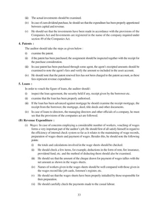 33
(iii) The actual investments should be examined.
(iv) Incaseofcum-dividendpurchase,heshouldseethattheexpenditurehasbeenproperlyapportioned
between capital and revenue.
(v) He should see that the investments have been made in accordance with the provisions of the
Companies Act and Investments are registered in the name of the company required under
section 49 of the CompaniesAct.
4. Patents :
The auditor should take the steps as given below :
(i) examine the patent.
(ii) if the patent has been purchased, the assignment should be inspected together with the receipt for
the purchase consideration.
(iii) In case patent has been purchased through some agent, the agent’s receipted amounts should be
examined to note the agent’s fees and verify the amount so included in the asset account.
(iv) He should note that the patent renewal fees has not been charged to the patent account, as these
fees represent revenue expenditure.
5. Loans :
In order to vouch the figure of loans, the auditor should :
(i) inspect the loan agreement, the security held if any, receipt given by the borrower etc.
(ii) examine that the loan has been properly authorised.
(iii) If the loan has been advanced against mortgage he should examine the receipt mortgage, the
receipt from the borrower, the mortgage, deed, title deeds and other documents.
(iv) In case of loans to directors, the managing directors and other officials of a company, he must
see that the provisions of the companies act are followed.
(B) Revenue Expenditure :
(i) Wages: In case of concerns employing a considerable number of workers, vouching of wages
forms a very important part of the auditor’s job. He should first of all satisfy himself in regard to
the efficiency of internal check system so far as it relates to the maintaining of wage records,
preparation of wages sheets and payment of wages. Besides this, he should note the following
points:
(i) the totals and calculations involved in the wage sheets should be checked.
(ii) He should check a few items, for example, deductions in the form of rent, fire insurance,
providend fund, etc. and the method of deducting them should also be examined.
(iii) He should see that the amount of the cheque drawn for payment of wages tallies with the
net amount as shown in the wages sheets.
(iv) Names of workers given in the wages sheets should be well compared with those given in
the wages record like job cards, foremen’s register, etc.
(v) He should see that the wages sheets have been properly initialled by those responsible for
their preparation.
(vi) He should carefully check the payments made to the casual labour.
 