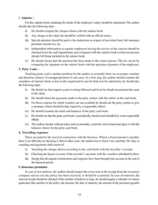 34
2. Salaries :
For this, salaries book containing the details of the employee’s salary should be maintained.The auditor
should take the following steps :
(i) He should compare the cheques drawn with the salaries book.
(ii) Any change in the salary list should be verified with an official source.
(iii) Special attention should be paid to the deductions in respect of provident fund, life insurance
premium, income tax, etc.
(iv) Independent information as regards employees leaving the service of the concern should be
obtained from the staff departments and compared with the salaries book to find out persons
already left being included in the salaries book.
(v) He should ensure that the payment has been made to the correct person. This he can do by
comparing the signature on the salaries book with the specimen signature of the employees.
3. Petty Cash :
Vouching petty cash is another problem for the auditor as normally there are no proper vouchers
and therefore chances of misappropriation of cash exist. As a first step, the auditor should examine the
soundness of internal check system in this regard and in case he finds it to be satisfactory, he should take
the following steps :
(i) He should see that imprest system is being followed and if not he should recommend the same
to the client.
(ii) He should check the payments made to the petty cashier with the entries in the cash book.
(iii) For those expense for which vouchers are not available he should ask the petty cashier to give
a summary which should be duly signed by a responsible officer.
(iv) He should examine the totals and balances of the petty cash book.
(v) He should see that the petty cash book is periodically checked and initialled by some responsible
official.
(vi) The auditor should, without notice and occasionally, count the cash in hand and agree it with the
balances shown by the petty cash book.
4. Travelling expenses
These are paid for the travel in connection with the business. Where a fixed amount is payable,
there is no difficulty in checking it. But in other cases, the auditor has to check very carefully. His duty in
vouching such payments shall consist of:
(i) Vouching the cheque drawn according to the cash-book with the traveller’s receipts.
(ii) Checking the figures in some of the traveller’s accounts with the vouchers submitted by them.
(iii) Seeing that all unpaid commissions and expenses have been brought into account at the end of
the financial period.
5. Insurance premiums
In case of new policies, the auditor should inspect the cover note or the receipt from the insurance
company and in case the policy has been received, it should be examined. In case of renewals, the
renewal receipt should be checked. If the number of policies is large, he should require a schedule of various
particulars like number of the policy, the amount, the date of maturity, the amount of the premium payable
 
