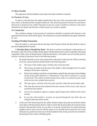36
13. Rents Payable
The agreement with the landlords and receipts from them should be examined.
14. Payment of taxes
In order to vouch this item, the auditor should refer to the copy of the assessment order, assessment
form, notice of demand and the receipted challan etc. The advance payment of income tax and interest
allowed on it should also be verified. Payment of sales tax can be vouched by reference to the return
submitted by the dealer and Treasury or bank receipt every month or quarter.
15. Commission
The conditions relating to the payment of commission should be examined with reference to the
agreements between the client and the agents. The statements of account submitted by the agents should also
be seen.
Vouching of Trading Transactions
Here, the auditor is concerned with the checking of the Purchases Book and Sales Book in order to
prevent misappropriation of goods.
1. Purcahse Book or Bought Day Book : This book is used for recording the credit purchases of
the business only. First of all, an auditor should satisfy with the internal check system in operation with regard
to purchases. If the system of internal check is efficient and effective, the auditor can conveniently proceed
with the vouching of purchases book in the following manner:
1. He should check the invoices and compare them with entries in the day book. When examining
an invoice, special attention should be paid to the following points :
(a) The name of the creditor agrees with the entry in the day book.
(b) The invoices are made cut in the name of the auditor’s client and appear to be of a nature
relating to the business carried on.
(c) Eachinvoicerelatingtogoodshasamemorandum,signedbythegatekeeperacknowledging
receipt of the goods attached to it. Alternatively, it may bear a reference to a goods
inward book. The auditor should examine these order to see that the goods stated
in the invoice have actually been received.
(d) The date agrees with that in the day book and falls within the period under audit.
(e) The trade discount has been deducted from the amount of the invoice, then only net
amount has been entered.
(f) Any invoice charged to capital is a proper capital charge and is debited to the correct
account.
(g) In case the staff member’s accounts are passed through the day book, they are
charged to their personal accounts.
2. At the end of the financial period, the auditor should compare the goods inward book and the
stock sheets with the purchases book in order to ensure that all goods taken into stock have been
entered in the purchases book. In case there is no goods inward book, he should check the
suppliers advice notes received with the goods as it is possible that towards the close of the
financial year, goods have been received and included in that closing stock but not recorded in
the purchases books which will inflate profits.
 
