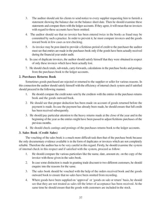 37
3. The auditor should ask his clients to send notice to every supplier requesting him to furnish a
statement showing the balance due on the balance sheet date. Then he should examine these
statements and compare them with the ledger accounts. If they agree, it will mean that no invoices
with regard to these accounts have been omitted.
4. The auditor should see that no invoice has been entered twice in the books as fraud may be
committed by such a practice. In order to prevent it, he must compare invoices and the goods
inward book in few cases as test checking.
5. As invoice may be post dated to provide a fictitious period of credit to the purchaser the auditor
must see that entries are made in the purchases book only if the goods have been actually received
during the financial year under audit.
6. In case of duplicate invoices, the auditor should satisfy himself that they were obtained in respect
of only these invoices which have been actually lost.
7. He should check totals, sub-totals, carry-forwards, calculations in the purchase books and postings
from the purchases book to the ledger accounts.
2. Purchases Returns Book
Sometimes goods purchased are rejected or returned to the supplier or seller for various reasons. In
this connection the auditor should satisfy himself with the efficiency of internal check system and if satisfied
should proceed in the following manner.
1. He should compare the credit notes sent by the creditors with the entries in the purchases returns
book and the goods outward book.
2. He should see that proper deduction has been made on account of goods returned before the
payment is made. In case the payment has already been made, he should ensure that full credit
has been received subsequently.
3. He should pay particular attention to the heavy returns made at the close of the year and in the
beginning of the year as the entries might have been passed to adjust fictitions purchases of the
previous months.
4. He should check castings and postings of the purchases returns book to the ledger accounts.
3. Sales Book (Credit Sales)
The vouching of the sales book is a much more difficult task then that of the purchase book because
the only documentary evidence available is in the form of duplicates or invoices which are not completely
reliable. Therefore the auditor has to be very careful in this regard. Firstly, he should examine the system
of internal check in this respect and if satisfied with the system, proceed as follow:
1. He should compare the various particulars like the name, date, amount etc. on the copy of the
invoice with those given in the sales book.
2. In case some distinction is made in granting trade discount to two different customers, he should
enquire into the reasons for the same.
3. The sales book should be vouched with the help of the orders received book and the goods
outward book to ensure that no sales have been omitted from recording.
4. Where goods have been supplied on ‘approval’ or ‘goods on sale or return’ basis, he should
see that they are not treated as sales till the letter of acceptance has been received.At the
same time he should ensure that the goods with customers are included in the stock.
 