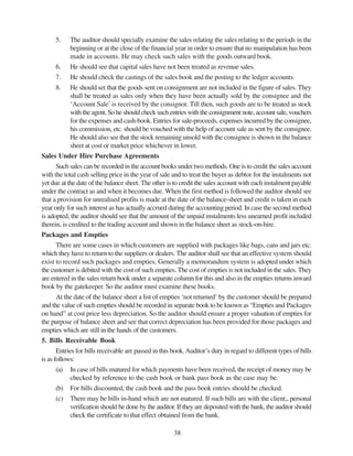 38
5. The auditor should specially examine the sales relating the sales relating to the periods in the
beginning or at the close of the financial year in order to ensure that no manipulation has been
made in accounts. He may check such sales with the goods outward book.
6. He should see that capital sales have not been treated as revenue sales.
7. He should check the castings of the sales book and the posting to the ledger accounts.
8. He should set that the goods sent on consignment are not included in the figure of sales. They
shall be treated as sales only when they have been actually sold by the consignee and the
‘Account Sale’is received by the consignor. Till then, such goods are to be treated as stock
with the agent. So he should check such entries with the consignment note, account sale, vouchers
for the expenses and cash-book. Entries for sale-proceeds, expenses incurred by the consignee,
his commission, etc. should be vouched with the help of account sale as sent by the consignee.
He should also see that the stock remaining unsold with the consignee is shown in the balance
sheet at cost or market price whichever in lower.
Sales Under Hire Purchase Agreements
Such sales can be recorded in the account books under two methods. One is to credit the sales account
with the total cash selling price in the year of sale and to treat the buyer as debtor for the instalments not
yet due at the date of the balance sheet. The other is to credit the sales account with each instalment payable
under the contract as and when it becomes due. When the first method is followed the auditor should see
that a provision for unrealised profits is made at the date of the balance-sheet and credit is taken in each
year only for such interest as has actually accrued during the accounting period. In case the second method
is adopted, the auditor should see that the amount of the unpaid instalments less unearned profit included
therein, is credited to the trading account and shown in the balance sheet as stock-on-hire.
Packages and Empties
There are some cases in which customers are supplied with packages like bags, cans and jars etc.
which they have to return to the suppliers or dealers. The auditor shall see that an effective system should
exist to record such packages and empties. Generally a memorandum system is adopted under which
the customer is debited with the cost of such empties. The cost of empties is not included in the sales. They
are entered in the sales return book under a separate column for this and also in the empties returns inward
book by the gatekeeper. So the auditor must examine these books.
At the date of the balance sheet a list of empties ‘not returned’ by the customer should be prepared
and the value of such empties should be recorded in separate book to be known as “Empties and Packages
on hand” at cost price less depreciation. So the auditor should ensure a proper valuation of empties for
the purpose of balance sheet and see that correct depreciation has been provided for those packages and
empties which are still in the hands of the customers.
5. Bills Receivable Book
Entries for bills receivable are passed in this book.Auditor’s duty in regard to different types of bills
is as follows:
(a) In case of bills matured for which payments have been received, the receipt of money may be
checked by reference to the cash book or bank pass book as the case may be.
(b) For bills discounted, the cash book and the pass book entries should be checked.
(c) There may be bills in-hand which are not matured. If such bills are with the client,, personal
verification should be done by the auditor. If they are deposited with the bank, the auditor should
check the certificate to that effect obtained from the bank.
 