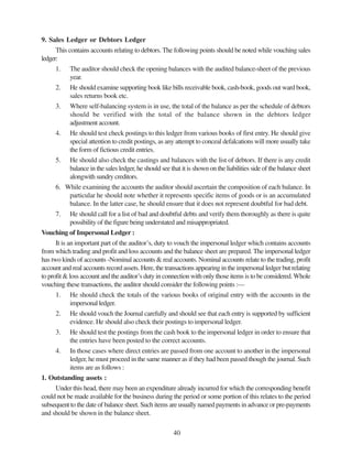 40
9. Sales Ledger or Debtors Ledger
This contains accounts relating to debtors. The following points should be noted while vouching sales
ledger:
1. The auditor should check the opening balances with the audited balance-sheet of the previous
year.
2. He should examine supporting book like bills receivable book, cash-book, goods out ward book,
sales returns book etc.
3. Where self-balancing system is in use, the total of the balance as per the schedule of debtors
should be verified with the total of the balance shown in the debtors ledger
adjustment account.
4. He should test check postings to this ledger from various books of first entry. He should give
special attention to credit postings, as any attempt to conceal defalcations will more usually take
the form of fictious credit entries.
5. He should also check the castings and balances with the list of debtors. If there is any credit
balance in the sales ledger, he should see that it is shown on the liabilities side of the balance sheet
alongwith sundry creditors.
6. While examining the accounts the auditor should ascertain the composition of each balance. In
particular he should note whether it represents specific items of goods or is an accumulated
balance. In the latter case, he should ensure that it does not represent doubtful for bad debt.
7. He should call for a list of bad and doubtful debts and verify them thoroughly as there is quite
possibility of the figure being understated and misappropriated.
Vouching of Impersonal Ledger :
It is an important part of the auditor’s, duty to vouch the impersonal ledger which contains accounts
from which trading and profit and loss accounts and the balance sheet are prepared. The impersonal ledger
has two kinds of accounts -Nominal accounts & real accounts. Nominal accounts relate to the trading, profit
account and real accounts record assets. Here, the transactions appearing in the impersonal ledger but relating
to profit & loss account and the auditor’s duty in connection with only those items is to be considered.Whole
vouching these transactions, the auditor should consider the following points :—
1. He should check the totals of the various books of original entry with the accounts in the
impersonal ledger.
2. He should vouch the Journal carefully and should see that each entry is supported by sufficient
evidence. He should also check their postings to impersonal ledger.
3. He should test the postings from the cash book to the impersonal ledger in order to ensure that
the entries have been posted to the correct accounts.
4. In those cases where direct entries are passed from one account to another in the impersonal
ledger, he must proceed in the same manner as if they had been passed though the journal. Such
items are as follows :
1. Outstanding assets :
Under this head, there may been an expenditure already incurred for which the corresponding benefit
could not be made available for the business during the period or some portion of this relates to the period
subsequent to the date of balance sheet. Such items are usually named payments in advance or pre-payments
and should be shown in the balance sheet.
 