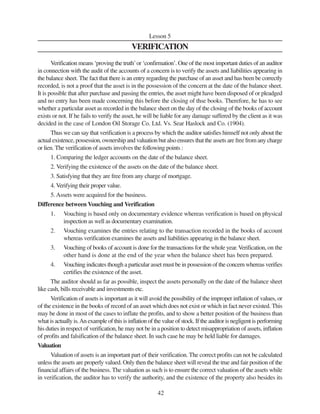 42
Lesson 5
VERIFICATION
Verification means ‘proving the truth’or ‘confirmation’. One of the most important duties of an auditor
in connection with the audit of the accounts of a concern is to verify the assets and liabilities appearing in
the balance sheet. The fact that there is an entry regarding the purchase of an asset and has been be correctly
recorded, is not a proof that the asset is in the possession of the concern at the date of the balance sheet.
It is possible that after purchase and passing the entries, the asset might have been disposed of or pleadged
and no entry has been made concerning this before the closing of thse books. Therefore, he has to see
whether a particular asset as recorded in the balance sheet on the day of the closing of the books of account
exists or not. If he fails to verify the asset, he will be liable for any damage suffered by the client as it was
decided in the case of London Oil Storage Co. Ltd. Vs. Sear Haslock and Co. (1904).
Thus we can say that verification is a process by which the auditor satisfies himself not only about the
actual existence, possession, ownership and valuation but also ensures that the assets are free from any charge
or lien. The verification of assets involves the following points :
1. Comparing the ledger accounts on the date of the balance sheet.
2. Verifying the existence of the assets on the date of the balance sheet.
3. Satisfying that they are free from any charge of mortgage.
4. Verifying their proper value.
5. Assets were acquired for the business.
Difference between Vouching and Verification
1. Vouching is based only on documentary evidence whereas verification is based on physical
inspection as well as documentary examination.
2. Vouching examines the entries relating to the transaction recorded in the books of account
whereas verification examines the assets and liabilities appearing in the balance sheet.
3. Vouching of books of account is done for the transactions for the whole year.Verification, on the
other hand is done at the end of the year when the balance sheet has been prepared.
4. Vouching indicates though a particular asset must be in possession of the concern whereas verifies
certifies the existence of the asset.
The auditor should as far as possible, inspect the assets personally on the date of the balance sheet
like cash, bills receivable and investments etc.
Verification of assets is important as it will avoid the possibility of the improper inflation of values, or
of the existence in the books of record of an asset which does not exist or which in fact never existed. This
may be done in most of the cases to inflate the profits, and to show a better position of the business than
what is actually is.An example of this is inflation of the value of stock. If the auditor is negligent is performing
his duties in respect of verification, he may not be in a position to detect misappropriation of assets, inflation
of profits and falsification of the balance sheet. In such case he may be held liable for damages.
Valuation
Valuation of assets is an important part of their verification. The correct profits can not be calculated
unless the assets are properly valued. Only then the balance sheet will reveal the true and fair position of the
financial affairs of the business. The valuation as such is to ensure the correct valuation of the assets while
in verification, the auditor has to verify the authority, and the existence of the property also besides its
 