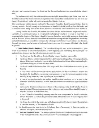 46
price, etc., and examine the same. He should see that the asset has been shown separately in the balance
sheet.
The auditor should verify the existence of investments by his personal inspection.At the same time, he
should also ensure that the investments are registered in the name of the client and they are free from any
charge. He should rely on the relevant vouchers and certificates to do so.
If the securities are with the trustees on behalf of the concern the auditor should examine the trust deed. In
case they are under the safe custody of the banker then he should obtain the certificate from the banker and
examine the same. If they are with the broker, he should examine the certificate received from the broker.
Having verified the securities, the auditor has to find out that the investments are properly valued.
Generally, investments are valued at cost price of market price whichever is lower. In case there is a
temporary fall in the price of the shares, it should be ignored. But where such a fall is permanent, depreciation
must be provided.Actually the basis of valuations of investment will depend upon the purpose for which they
are held. For instance, in case of trust company the sole purpose of which is to earn interest and dividend,
then such investment must be treated as fixed asset. In such cases even the permanent fall in their value should
be ignored.
11. Book Debts (Sundry Debtors) : The task of verifying this asset would be reduced to a great
extent in case there is an efficient internal check system regarding sales and writing the sales ledger. The
auditor should, however take the following steps to verify this asset:
1. He should see that the debts as disclosed in the balance sheet are recoverable.
2. He should obtain a certified statement of book debts clearly distinguishing between good debts,
secured debts, unsecured debts, current debts, bad and doubtful debts, debtors outstanding for
a period exceeding six months and other debts.
3. He should check the balances of the sales ledger with the schedule of the book debts by test
checking.
4. In case where certain amounts of debt has been written off the auditor should enquire into
the details. He should also examine the correspondence or any documentary evidence or the
authority of any insolvency court regarding the payment of debt.
5. In case of hire purchase debts, the auditor should see that instalment yet to be paid by the
customers should not be treated as book debts because the customer has a right to return the
goods.
6. Debts due by directors or other senior officers of the company jointly of individually should be
separately stated. The maximum amount due by directors and senior officers should be stated by
way of a foot note in the balance sheet.
7. In case of debts from a subsidiary company under the same management,’he should examine the
relevant documents to ascertain the genuineness of the debt and the name of such companies must
be disclosed.
8. He should also write to the parties and get balances confirmed by them which will enable him
to know the accuracy of the amount receivable.
9. He should ensure that book debts in the balance sheet of a company is shown according to
schedule VI of part I of the Companies Act.
12. Bad and Doubtful Debts : The adequacy of the provision for bad and doubtful debts made
by the management can be checked by an auditor by considering the following points :
 