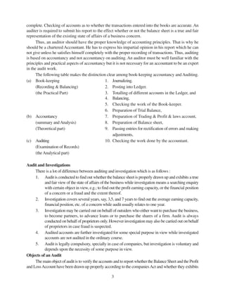 3
complete. Checking of accounts as to whether the transactions entered into the books are accurate. An
auditer is required to submit his report to the effect whether or not the balance sheet is a true and fair
representation of the existing state of affairs of a business concern.
Thus, an auditor should have the proper knowledge of accounting principles. That is why he
should be a chartered Accountant. He has to express his impartial opinion in his report which he can
not give unless he satisfies himself completely with the proper recording of transactions. Thus, auditing
is based on accountancy and not accountancy on auditing. An auditor must be well familiar with the
principles and practical aspects of accountancy but it is not necessary for an accountant to be an expert
in the audit work.
The following table makes the distinction clear among book-keeping accountancy and Auditing.
(a) Book-keeping 1. Journalizing.
(Recording & Balancing) 2. Posting into Ledger.
(the Practical Part) 3. Totalling of different accounts in the Ledger, and
4. Balancing,
5. Checking the work of the Book-keeper.
6. Preparation of Trial Balance,
(b) Accountancy 7. Preparation of Trading & Profit & laws account,
(summary andAnalysis) 8. Preparation of Balance sheet,
(Theoretical part) 9. Passing entries for rectification of errors and making
adjustments,
(c) Auditing 10. Checking the work done by the accountant.
(Examination of Records)
(theAnalytical part)
Audit and Investigations
There is a lot of difference between auditing and investigation which is as follows :
1. Audit is conducted to find out whether the balance sheet is properly drawn up and exhibits a true
and fair view of the state of affairs of the business while investigation means a searching enquiry
with certain object in view, e.g.; to find out the profit earning capacity, or the financial position
of a concern or a fraud and the extent thereof.
2. Investigation covers several years, say, 3,5, and 7 years to find out the average earning capacity,
financial position, etc. of a concern while audit usually relates to one year.
3. Investigation may be carried out on behalf of outsiders who either want to purchase the business,
to become partners, to advance loans or to purchase the shares of a firm. Audit is always
conducted on behalf of proprietors only. However investigation may also be carried out on behalf
of proprietors in case fraud is suspected.
4. Audited accounts are further investigated for some special purpose in view while investigated
accounts are not audited in the ordinary course.
5. Audit is legally compulsory, specially in case of companies, but investigation is voluntary and
depends upon the necessity of some purpose in view.
Objects of an Audit
The main object of audit is to verify the accounts and to report whether the Balance Sheet and the Profit
and LossAccount have been drawn up properly according to the companiesAct and whether they exhibits
 