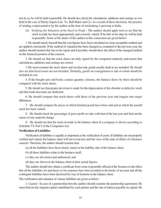 51
not do so, he will be held responsible. He should also check the calculations, additions and castings as was
held in the case of Henry Squire Ltd.. Vs. Ball Baker and Co.As a result of these decisions, the practice
of sending a representative by the auditor at the time of stocktaking is growing in India.
(ii) Verifying the Valuation of the Stock-in-Trade : The auditor should apply tests to see that the
stock in trade has been appropriately and correctly valued. If he fails in his duty he will be held
responsible. Some of the duties of the auditor in this connection are given below:
1. He should satisfy himself that the cost figures have been calculated on some acceptable method and
are applied consistently. If the method of valuation has been changed as compared to the previous year, the
auditor should mention this fact in his report and if possible, should show the effect of the changed method
on the financial position of the concern.
2. He should see that the stock sheets are duly signed by the competent authority and ensure that
calculations, additions and castings are correct.
3. He must examine the stock sheets and see that only goods usually dealt in are included. He should
also see that fixed assets are not included. Similarly, goods on consignment or sale or return should be
included at cost.
4. If the bought and sold books contain quantity columns, the balance shows by them should be
compared with the stock sheets.
5. He should see that proper provision is made for the depreciation of the obsolete or defective stock
and that trade discounts are deducted.
6. He should compare that stock-sheets with those of the previous year and enquire into major
differences.
7. He should compare the prices at which finished goods have been sold and at which the unsold
stock has been valued.
8. He should check the percentage of gross profit on sales with that of the last year and find out the
causes of any material change.
9. He should see that the stock-in-trade in the balance sheet of a company is shown according to
Schedule VI, Part I of the Companies Act.
Verification of Liabilities
Verification of liabilities is equally as important as the verification of assets. If liabilities are not properly
verified and valued, the balance sheet will not reveal true and fair view of the state of affairs of a business
concern. Therefore, the auditor should examine that:
(a) all the liabilities have been clearly stated on the liability side of the balance sheet;
(b) all these liabilities relate to the business itself;
(c) they are all correct and authorised, and
(d) they are shown in the balance sheet at their actual figures.
The auditor should also obtain a certificate from some responsible official of the business to the effect
that all the liabilities for purchases or for expenses have ben recorded in the books of account and all the
contingent liabilities have been disclosed by way of footnote in the balance sheet.
The verification and valuation of various liabilities are given as below:
1. Capital : In case of a partnership firm the auditor should examine the partnership agreement. He
must find out the original capital contributed by each partner and the rate of interest payable on capital. He
 