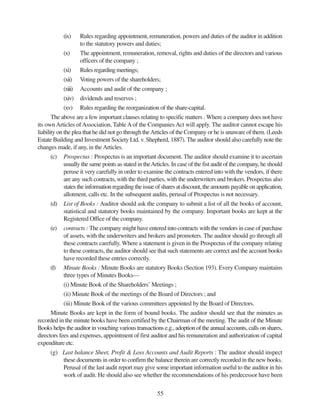 55
(ix) Rules regarding appointment, remuneration, powers and duties of the auditor in addition
to the statutory powers and duties;
(x) The appointment, remuneration, removal, rights and duties of the directors and various
officers of the company ;
(xi) Rules regarding meetings;
(xii) Voting powers of the shareholders;
(xiii) Accounts and audit of the company ;
(xiv) dividends and reserves ;
(xv) Rules regarding the reorganization of the share-capital.
The above are a few important clauses relating to specific matters . Where a company does not have
its own Articles ofAssociation, TableAof the CompaniesAct will apply. The auditor cannot escape his
liability on the plea that he did not go through theArticles of the Company or he is unaware of them. (Leeds
Estate Building and Investment Society Ltd. v. Shepherd, 1887). The auditor should also carefully note the
changes made, if any, in theArticles.
(c) Prospectus : Prospectus is an important document. The auditor should examine it to ascertain
usually the same points as stated in theArticles. In case of the fist audit of the company, he should
peruse it very carefully in order to examine the contracts entered into with the vendors, if there
are any such contracts, with the third parties, with the underwriters and brokers. Prospectus also
states the information regarding the issue of shares at discount, the amounts payable on application,
allotment, calls etc. In the subsequent audits, perusal of Prospectus is not necessary.
(d) List of Books : Auditor should ask the company to submit a list of all the books of account,
statistical and statutory books maintained by the company. Important books are kept at the
Registered Office of the company.
(e) contracts : The company might have entered into contracts with the vendors in case of purchase
of assets, with the underwriters and brokers and promoters. The auditor should go through all
these contracts carefully. Where a statement is given in the Prospectus of the company relating
to these contracts, the auditor should see that such statements are correct and the account books
have recorded these entries correctly.
(f) Minute Books : Minute Books are statutory Books (Section 193). Every Company maintains
three types of Minutes Books—
(i) Minute Book of the Shareholders’ Meetings ;
(ii) Minute Book of the meetings of the Board of Directors ; and
(iii) Minute Book of the various committees appointed by the Board of Directors.
Minute Books are kept in the form of bound books. The auditor should see that the minutes as
recorded in the minute books have been certified by the Chairman of the meeting. The audit of the Minute
Books helps the auditor in vouching various transactions e.g., adoption of the annual accounts, calls on shares,
directors fees and expenses, appointment of first auditor and his remuneration and authorization of capital
expenditure etc.
(g) Last balance Sheet, Profit & Loss Accounts and Audit Reports : The auditor should inspect
these documents in order to confirm the balance therein are correctly recorded in the new books.
Perusal of the last audit report may give some important information useful to the auditor in his
work of audit. He should also see whether the recommendations of his predecessor have been
 