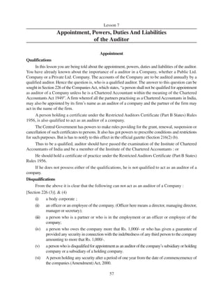 57
Lesson 7
Appointment, Powers, Duties And Liabilities
of the Auditor
Appointment
Qualifications
In this lesson you are being told about the appointment, powers, duties and liabilities of the auditor.
You have already known about the importance of a auditor in a Company, whether a Public Ltd.
Company or a Private Ltd. Company. The accounts of the Company are to be audited annually by a
qualified auditor. Hence the question is, who is a qualified auditor. The answer to this question can be
sought in Section 226 of the CompaniesAct, which states, “a person shall not be qualified for appointment
as auditor of a Company unless he is a Chartered Accountant within the meaning of the Chartered
Accountants Act 1949”.A firm whereof all the partners practising as a Chartered Accountants in India,
may also be appointed by its firm’s name as an auditor of a company and the partner of the firm may
act in the name of the firm.
A person holding a certificate under the Restricted Auditors Certificate (Part B States) Rules
1956, is also qualified to act as an auditor of a company.
The Central Government has powers to make rules poviding for the grant, renewal, suspension or
cancellation of such certificates to persons. It also has got powers to prescribe conditions and restrictions
for such purposes. But is has to notify to this effect in the official gazette (Section 216(2) (b).
Thus to be a qualified, auditor should have passed the examination of the Institute of Chartered
Accountants of India and be a member of the Institute of the Chartered Accountants : or
He should hold a certificate of practice under the Restricted Auditors Certificate (Part B States)
Rules 1956.
If he does not possess either of the qualifications, he is not qualified to act as an auditor of a
company.
Disqualifications
From the above it is clear that the following can not act as an auditor of a Company :
[Section 226 (3)]. & (4)
(i) a body corporate ;
(ii) an officer or an employee of the company. (Officer here means a director, managing director,
manager or secretary);
(iii) a person who is a partner or who is in the employment or an officer or employee of the
company;
(iv) a person who owes the company more that Rs. 1,000/- or who has given a guarantee of
provided any security in connection with the indebtedness of any third person to the company
amounting to more that Rs. 1,000/-.
(v) a person who is disqualified for appointment as an auditor of the company’s subsidiary or holding
company or a subsidiary of a holding company.
(vi) A person holding any security after a period of one year from the date of commencemence of
the companies (Amendment)Act, 2000.
 