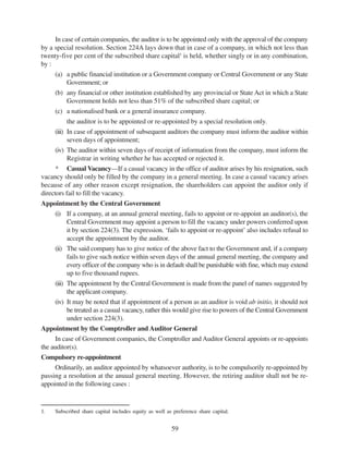 59
In case of certain companies, the auditor is to be appointed only with the approval of the company
by a special resolution. Section 224A lays down that in case of a company, in which not less than
twenty-five per cent of the subscribed share capital1
is held, whether singly or in any combination,
by :
(a) a public financial institution or a Government company or Central Government or any State
Government; or
(b) any financial or other institution established by any provincial or State Act in which a State
Government holds not less than 51% of the subscribed share capital; or
(c) a nationalised bank or a general insurance company.
the auditor is to be appointed or re-appointed by a special resolution only.
(iii) In case of appointment of subsequent auditors the company must inform the auditor within
seven days of appointment;
(iv) The auditor within seven days of receipt of information from the company, must inform the
Registrar in writing whether he has accepted or rejected it.
* Casual Vacancy—If a casual vacancy in the office of auditor arises by his resignation, such
vacancy should only be filled by the company in a general meeting. In case a casual vacancy arises
because of any other reason except resignation, the shareholders can appoint the auditor only if
directors fail to fill the vacancy.
Appointment by the Central Government
(i) If a company, at an annual general meeting, fails to appoint or re-appoint an auditor(s), the
Central Government may appoint a person to fill the vacancy under powers conferred upon
it by section 224(3). The expression. ‘fails to appoint or re-appoint’ also includes refusal to
accept the appointment by the auditor.
(ii) The said company has to give notice of the above fact to the Government and, if a company
fails to give such notice within seven days of the annual general meeting, the company and
every officer of the company who is in default shall be punishable with fine, which may extend
up to five thousand rupees.
(iii) The appointment by the Central Government is made from the panel of names suggested by
the applicant company.
(iv) It may be noted that if appointment of a person as an auditor is void ab initio, it should not
be treated as a casual vacancy, rather this would give rise to powers of the Central Government
under section 224(3).
Appointment by the Comptroller and Auditor General
In case of Government companies, the Comptroller and Auditor General appoints or re-appoints
the auditor(s).
Compulsory re-appointment
Ordinarily, an auditor appointed by whatsoever authority, is to be compulsorily re-appointed by
passing a resolution at the anuual general meeting. However, the retiring auditor shall not be re-
appointed in the following cases :
1. Subscribed share capital includes equity as well as preference share capital.
 