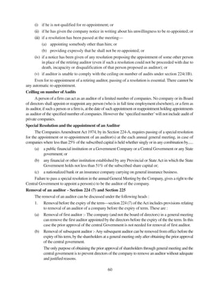 60
(i) if he is not qualified for re-appointment; or
(ii) if he has given the company notice in writing about his unwillingness to be re-appointed; or
(iii) if a resolution has been passed at the meeting—
(a) appointing somebody other than him; or
(b) providing expressly that he shall not be re-appointed; or
(iv) if a notice has been given of any resolution proposing the appointment of some other person
in place of the retiring auditor (even if such a resolution could not be proceeded with due to
death, incapacity or disqualification of that person proposed as auditor); or
(v) if auditor is unable to comply with the ceiling on number of audits under section 224(1B).
Even for re-appointment of a retiring auditor, passing of a resolution is essential. There cannot be
any automatic re-appointment.
Ceilling on number ofAudits
A person of a firm can act as an auditor of a limited number of companies. No company or its Board
of directors shall appoint or reappoint any person (who is in full time employment elsewhere), or a firm as
its auditor, if such a person or a firm is, at the date of such appointment or reappointment holding appointments
as auditor of the specified number of companies. However the ‘specified number’will not include audit of
private companies.
Special Resolution and the appointment of anAuditor
The CompaniesAmendmentAct 1974, by its Section 224-A, requires passing of a special resolution
for the appointment or re-appointment of an auditor(s) at the each annual general meeting, in case of
companies where less than 25% of the subscribed capital is held whether singly or in any combination by......
(a) a public financial institution or a Government Company or a Central Government or any State
government; or
(b) any financial or other institution established by any Provincial or StateAct in which the State
Government holds not less than 51% of the subscribed share capital or;
(c) a nationalized bank or an insurance company carrying on general insurance business.
Failure to pass a special resolution in the annual General Meeting by the Company, gives a right to the
Central Government to appoint a person(s) to be the auditor of the company.
Removal of an auditor - Section 224 (7) and Section 225
The removal of an auditor can be discussed under the following heads :
1. Removal before the expiry of the term—section 224 (7) of theAct includes provisions relating
to removal of an auditor of a company before the expiry of term. These are :
(a) Removal of first auditor :- The company (and not the board of directors) in a general meeting
can remove the first auditor appointed by the directors before the expiry of the the term. In this
case the prior approval of the central Government is not needed for removal of first auditor.
(b) Removal of subsequent auditor :-Any subsequent auditor can be removed from office before the
expiry of his term, by the shareholders at a general meeting only after obtaining the prior approval
of the central government.
The only purpose of obtaining the prior approval of shareholders through general meeting and the
central government is to prevent directors of the company to remove an auditor without adequate
and justified reasons.
 