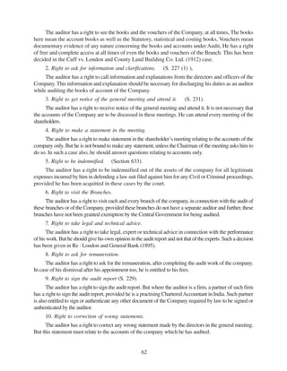 62
The auditor has a right to see the books and the vouchers of the Company, at all times, The books
here mean the account books as well as the Statutory, statistical and costing books, Vouchers mean
documentary evidence of any nature concerning the books and accounts under Audit, He has a right
of free and complete access at all times of even the books and vouchers of the Branch. This has been
decided in the Cuff vs. London and County Land Building Co. Ltd. (1912) case.
2. Right to ask for information and clarifications. (S. 227 (1) ),
The auditor has a right to call information and explanations from the directors and officers of the
Company. This information and explanation should be necessary for discharging his duties as an auditor
while auditing the books of account of the Company.
3. Right to get notice of the general meeting and attend it. (S. 231).
The auditor has a right to receive notice of the general meeting and attend it. It is not necessary that
the accounts of the Company are to be discussed in these meetings. He can attend every meeting of the
shareholders.
4. Right to make a statement in the meeting.
The auditor has a right to make statement in the shareholder’s meeting relating to the accounts of the
company only. But he is not bound to make any statement, unless the Chairman of the meeting asks him to
do so. In such a case also, he should answer questions relating to accounts only.
5. Right to be indemnified. (Section 633).
The auditor has a right to be indemnified out of the assets of the company for all legitimate
expenses incurred by him in defending a law suit filed against him for any Civil or Criminal proceedings,
provided he has been acquitted in these cases by the court.
6. Right to visit the Branches.
The auditor has a right to visit each and every branch of the company, in connection with the audit of
these branches or of the Company, provided these branches do not have a separate auditor and further, these
branches have not been granted exemption by the Central Government for being audited.
7. Right to take legal and technical advice.
The auditor has a right to take legal, expert or technical advice in connection with the performance
of his work. But he should give his own opinion in the audit report and not that of the experts. Such a decision
has been given in Re : London and General Bank (1895).
8. Right to ask for remuneration.
The auditor has a right to ask for the remuneration, after completing the audit work of the company.
In case of his dismissal after his appointment too, he is entitled to his fees.
9. Right to sign the audit report (S. 229).
The auditor has a right to sign the audit report. But where the auditor is a firm, a partner of such firm
has a right to sign the audit report, provided he is a practising CharteredAccountant in India. Such partner
is also entitled to sign or authenticate any other document of the Company required by law to be signed or
authenticated by the auditor.
10. Right to correction of wrong statements.
The auditor has a right to correct any wrong statement made by the directors in the general meeting.
But this statement must relate to the accounts of the company which he has audited.
 