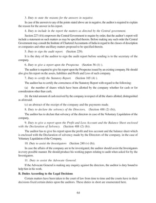 64
3. Duty to state the reasons for the answers in negative.
In case of the answers to any of the points stated above are in negative, the auditor is required to explain
the reason for the answer in his report.
4. Duty to include in the report the matters as directed by the Central government.
Section 227 (4A) empowers the Central Government to require by order, that the auditor’s report will
include a statement on such matters as may be specified therein. Before making any such order the Central
Government may consult the Institute of CharteredAccountants of India in regard to the classes of description
or companies and other ancilliary matters proposed to be specified therein.
5. Duty to sign the audit report. (Section 229).
It is the duty of the auditor to sign the audit report before sending is to the secretary of the
company.
6. Duty to give a report upon the Prospectus (Section 56 (1) ).
The auditor is required to give his report upon the Prospectus issued by an existing company. He should
also give his report on the assets, liabilities and Profit and Loss of such company.
7. Duty to certify the Statutory Report. (Section 165 (4) ).
The auditor has to certify the correctness of the Statutory Report with regard to the following:
(a) the number of shares which have been allotted by the company whether for cash or for
consideration other than cash;
(b) the total amount of cash received by the company in respect of all the shares allotted, distinguished
as aforesaid;
(c) an abstract of the receipt of the company and the payments made.
8. Duty to declare the solvency of the Directors, (Section 488 (2) (b)),
The auditor has to declare that solvency of the directors in case of the Voluntary Liquidation of the
company,
9. Duty to give a report upon the Profit and Loss Account and the Balance Sheet enclosed
with the Declaration of Solvency. (Section 488 (2) (b)).
The auditor has to give his report upon the profit and loss account and the balance sheet which
is enclosed with the Declaration of solvency made by the Directors of the company, in the case of
Voluntary Liquidation of the Company,
10. Duty to assist the Investigators (Section 240 (v) (b)).
In case the affairs of the company are to be investigated, the auditor should assist the Investigators
in every possible manner. He should produce his working papers relating to audit when asked for by the
Investigators.
11. Duty to assist the Advocate General.
If the Advocate General is making any enquiry against the directors, the auditor is duty bound to
help him in his work.
B. Duties According to the Legal Decisions
Certain matters have been taken to the court of law from time to time and the courts have in their
decisions fixed certain duties upon the auditors. These duties in short are enumerated here.
 