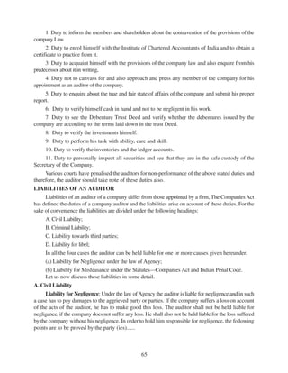 65
1. Duty to inform the members and shareholders about the contravention of the provisions of the
company Law.
2. Duty to enrol himself with the Institute of Chartered Accountants of India and to obtain a
certificate to practice from it.
3. Duty to acquaint himself with the provisions of the company law and also enquire from his
predecessor about it in writing,
4. Duty not to canvass for and also approach and press any member of the company for his
appointment as an auditor of the company.
5. Duty to enquire about the true and fair state of affairs of the company and submit his proper
report.
6. Duty to verify himself cash in hand and not to be negligent in his work.
7. Duty to see the Debenture Trust Deed and verify whether the debentures issued by the
company are according to the terms laid down in the trust Deed.
8. Duty to verify the investments himself.
9. Duty to perform his task with ability, care and skill.
10. Duty to verify the inventories and the ledger accounts.
11. Duty to personally inspect all securities and see that they are in the safe custody of the
Secretary of the Company.
Various courts have penalised the auditors for non-performance of the above stated duties and
therefore, the auditor should take note of these duties also.
LIABILITIES OF AN AUDITOR
Liabilities of an auditor of a company differ from those appointed by a firm, The Companies Act
has defined the duties of a company auditor and the liabilities arise on account of these duties. For the
sake of convenience the liabilities are divided under the following headings:
A. Civil Liability;
B. Criminal Liability;
C. Liability towards third parties;
D. Liability for libel;
In all the four cases the auditor can be held liable for one or more causes given hereunder.
(a) Liability for Negligence under the law of Agency;
(b) Liability for Misfeasance under the Statutes—Companies Act and Indian Penal Code.
Let us now discuss these liabilities in some detail.
A. Civil Liability
Liability for Negligence: Under the law ofAgency the auditor is liable for negligence and in such
a case has to pay damages to the aggrieved party or parties. If the company suffers a loss on account
of the acts of the auditor, he has to make good this loss. The auditor shall not be held liable for
negligence, if the company does not suffer any loss. He shall also not be held liable for the loss suffered
by the company without his negligence. In order to hold him responsible for negligence, the following
points are to be proved by the party (ies)..,...
 