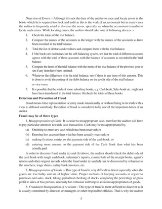 5
Detection of Errors :- Although it is not the duty of the auditor to trace and locate errors in the
books which he is required to check and audit as this is the work of an accountant but in many cases
the auditor is frequently asked to discover the errors, specially so, when the accountant is unable to
locate such errors. While locating errors, the auditor should take note of following devices :-
1. Check the totals of the trial balance.
2. Compare the names of the accounts in the ledger with the names of the accounts as have
been recorded in the trial balance.
3. Total the list of debtors and creditors and compare them with the trial balance.
4. I f the books are maintained on the self-balancing system, see that the total of different accounts
agrees with the total of these accounts with the balance of accounts as recorded in the1
trial
balance.
5. Compare the items of the trial balance with the items of the trial balance of the previous year to
see if any item have been omitted.
6. Whatever the difference is in the trial balance, see if there is any item of this amount. This
is done to avoid the putting of the debit balance on the credit side of the trial balance
or vice versa.
7. It is possible that the totals of some subsidiary books, e.g. Cash book, Sales book etc. might not
have been transferred to the trial balance. Recheck the totals of these books.
Detection and Prevention of Fraud
Fraud means false representation or entry made intentionally or without being in its truth with a
view to defraud somebody. Detection of fraud is considered to be one of the important duties of an
auditor.
Fraud may be of three types
1. Misappropriation of Cash : It is easier to misappropriate cash, therefore the auditor will have
to pay particular attention towards cash transaction. Cash may be misappropriated by,
(a) Omitting to enter any cash which has been received; or
(b) Entering less account than what has been actually received; or
(c) making fictitious entries on the payment side of the cash book; or
(d) entering more amount on the payment side of the Cash Book than what has been
actually paid.
In order to discover fraud under (a) and (b) above, the auditor should check the debit side of
the cash book with rough cash book, salesmen’s reports, counterfoils of the receipt books, agent’s
returns and other original records while the fraud under (c) and (d) can be discovered by reference to
the vouchers, wage sheets, salary book invoices, etc.
2. Misappropriation of Goods :- This type of fraud is very difficult to detect especially when the
goods are less bulky and are of higher value. Proper methods of keeping accounts in regard to
purchases and sales, stock, taking, periodical checking of stocks, comparing the percentage of gross
profit to sales of two periods, necessity for collusion will help to avoid misappropriation of goods.
3. Fraudulent Manipulation of Accounts : This type of fraud is more difficult to discover as it
is usually committed by directors or managers or other responsible officials. That is why the auditor
 