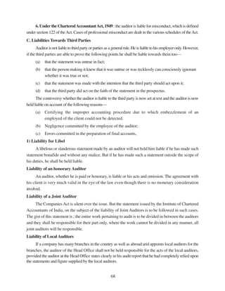68
6. Under the CharteredAccountantAct, 1949 : the auditor is liable for misconduct, which is defined
under section 122 of theAct. Cases of professional misconduct are dealt in the various schedules of theAct.
C. Liabilities Towards Third Parties
Auditor is not liable to third party or parties as a general rule. He is liable to his employer only. However,
if the third parties are able to prove the following points he shall be liable towards thein too—
(a) that the statement was untrue in fact;
(b) that the person making it knew that it was untrue or was recklessly can consciously ignorant
whether it was true or not;
(c) that the statement was made with the intention that the third party should act upon it;
(d) that the third party did act on the faith of the statement in the prospectus.
The controversy whether the auditor is liable to the third party is now set at rest and the auditor is now
held liable on account of the following reasons—
(a) Certifying the improper accounting procedure due to which embezzlement of an
employed of the client could not be detected.
(b) Negligence committed by the employee of the auditor;
(c) Errors committed in the preparation of final accounts,
1) Liability for Libel
A libelous or slanderous statement made by an auditor will not hold him liable if he has made such
statement bonafide and without any malice. But if he has made such a statement outside the scope of
his duties, he shall be held liable.
Liability of an honorary Auditor
An auditor, whether he is paid or honorary, is liable or his acts and omission. The agreement with
his client is very much valid in the eye of the law even though there is no monetary consideration
involved.
Liability of a Joint Auditor
The Companies Act is silent over the issue. But the statement issued by the Institute of Chartered
Accountants of India, on the subject of the liability of Joint Auditors is to be followed in such cases.
The gist of this statement is ; the entire work pertaining to audit is to be divided in between the auditors
and they shall be responsible for their part only, where the work cannot be divided in any manner, all
joint auditors will be responsible.
Liability of Local Auditors
If a company has many branches in the country as well as abroad arid appoints local auditors for the
branches, the auditor of the Head Office shall not be held responsible for the acts of the local auditors,
provided the auditor at the Head Office states clearly in his audit report that he had completely relied upon
the statements and figure supplied by the local auditors.
 