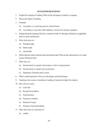 69
SUGGESTED QUESTIONS :
1. Explain the meaning ofAuditing. What are the advantages of audit to a company.
2. Discuss the objects of auditing.
3. Comment
(a) An auditor is a watch dog and not a blood bound.
(b) Accounting is a necessity, while auditing is a luxury for a business enterprise.
4. Explainclearlythemeaningoftheterm‘continuousAudit.Towhattypeofbusinessisitapplicable.
State its merits and demerits.
5. Write short notes on :
(a) Periodical audit.
(b) Interim audit.
(c) annualaudit.
6. Define Internal control, internal check and internal audit. What are the characteristics of a sound
system of Internal check.
7. Write notes on :
(a) Internal check as regards cash receipts as well as cash payments.
(b) Internal check as regards sales & purchases.
(c) Importance of Internal check system.
8. What is audit programme. Discuss its advantages and disadvantages.
9. Vouching is the essence or backbone of auditing. Comment (in light of its objects).
10. How will you vouch :
(a) Cash sales
(b) Receipts from debtors
(c) Cash purchases
(d) Payment to creditors
(e) Payment of wages
(f) Purchase of land and building.
11. Write short notes on verification of :
(a) creditor
 