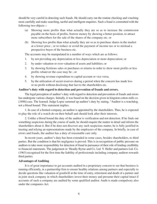 6
should be very careful in detecting such frauds. He should carry out the routine checking and vouching
most carefully and make searching, tactful and intelligent enquiries. Such a fraud is committed with the
following two objects :-
(a) Showing more profits than what actually they are so as to increase the commission
payable on the basis of profits, borrow money by showing a better position, to attract
more subscribers for the sale of the shares of the company etc. or
(b) Showing less profits than what actually they are so as to purchase shares in the market
at a lower price ; or to reduce or avoid the payment of income tax or to mislead a
prospective buyer of the business etc.
The accounts may be manipulated in a number of ways which are as follows:
1. by not providing any depreciation or less depreciation or more depreciation; or
2. by under valuation or over-valuation of assets and liabilities; or
3. by showing fictitious sales or purchases or returns in order to show more profits or less
profits whatever the case may be ; or
4. by showing revenue expenditure to capital account or vice versa.
5. by the utilization of secret reserves during a period when the concern has made less
or no profit without disclosing that fact to the shareholders etc.
Auditor’s duty with regard to detection and prevention of frauds and errors.
The legal perception of auditor’s duty with regard to detection and prevention of frauds and errors
has undergone various charges. Initially, it was based on the decision given in kingston cotton mills co.
[1896] case. The learned. Judge Lopse summed up auditor’s duty by stating, “Auditor is a watchdog,
not a blood hound. This statement implies.
1. In case of a limited company, an auditor is appointed by the shareholders. Thus, he is expected
to play the role of a watch do on their behalf and should look after their interests.
2. Unlike a blood bound the duty of the auditor is verification and not detection. If he finds out
something suspicious during the course of audit, he should enquire the matter in detail and inform the
shareholders about it. But if he does not discover any such suspicious matter, he is fully justified in
trusting and relying an representations made by the employees of the company. In briefly, in case of
errors and frauds, the auditor has a duty of reasonable care only.
In recent years, auditor’s duty has been extended in some cases, besides shareholders, to third
parties. But the condition is that his negligence is proved. This is in recognition of public pressure on
auditors to take more responsibility for detection of fraud in pursuance of their role of lending credibility
to financial statements. The judgement in ‘Headly Byrne and Co. Ltd. V. Heller and partners Ltd. Co.
(1963) recognised for the first time the liability of professionals including company auditors towards
third parties.
Advantages of Auditing
It is of great importance to get accounts audited in a proprietary concern to see that business is
running efficiently, in a partnership firm to ensure healthy relations among partners and especially to
decide questions like valuation of goodwill at the time of entry, retirement and death of a partner and
in joint stock company in which shareholders invest their money and presume their capital intact if
accounts of such a company are audited by some qualified auditor. Audit is made compulsory also
under the companies Act.
 