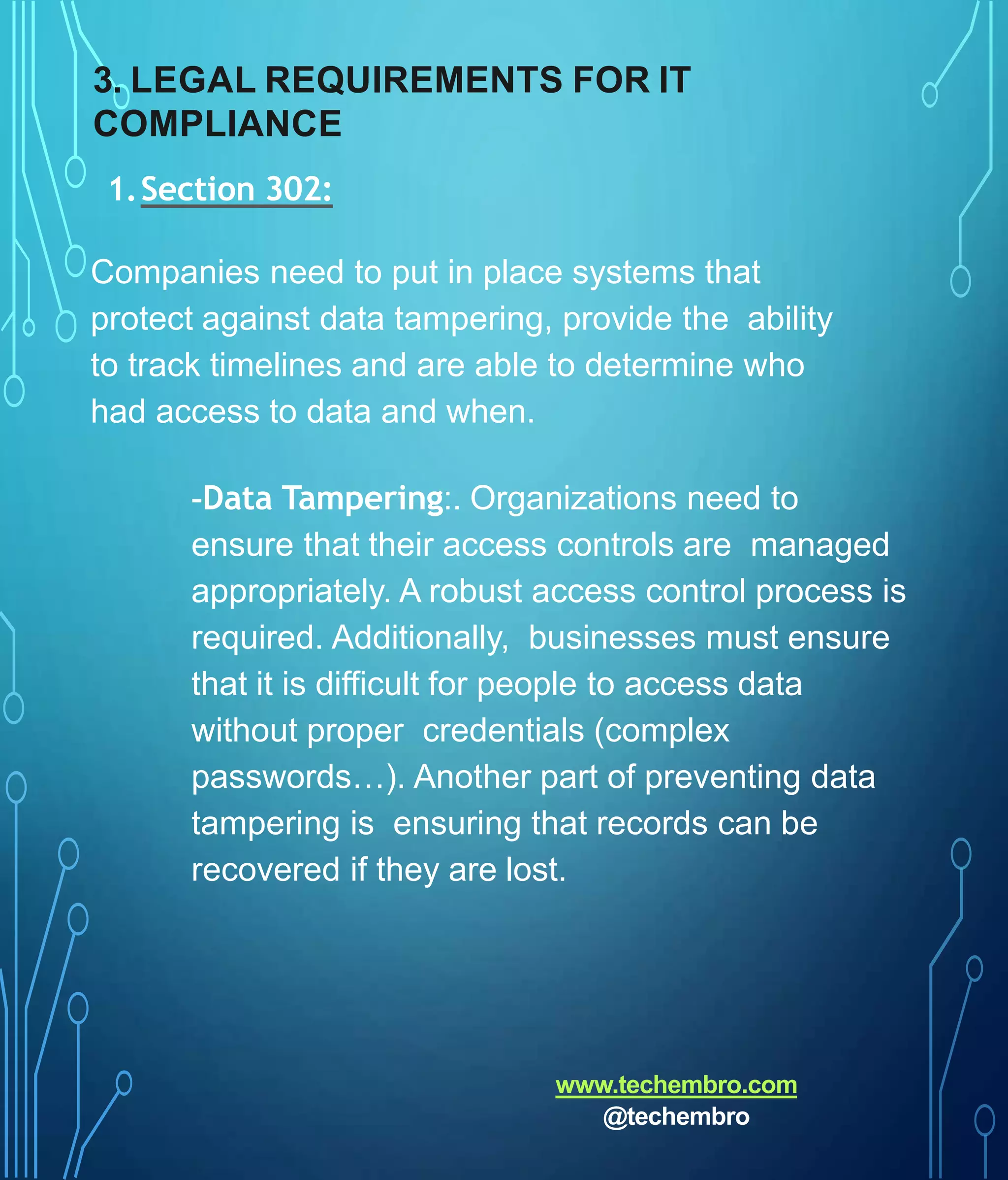 3. LEGAL REQUIREMENTS FOR IT
COMPLIANCE
1.Section 302:
Companies need to put in place systems that
protect against data tampering, provide the ability
to track timelines and are able to determine who
had access to data and when.
-Data Tampering:. Organizations need to
ensure that their access controls are managed
appropriately. A robust access control process is
required. Additionally, businesses must ensure
that it is difficult for people to access data
without proper credentials (complex
passwords…). Another part of preventing data
tampering is ensuring that records can be
recovered if they are lost.
www.techembro.com
@techembro
 