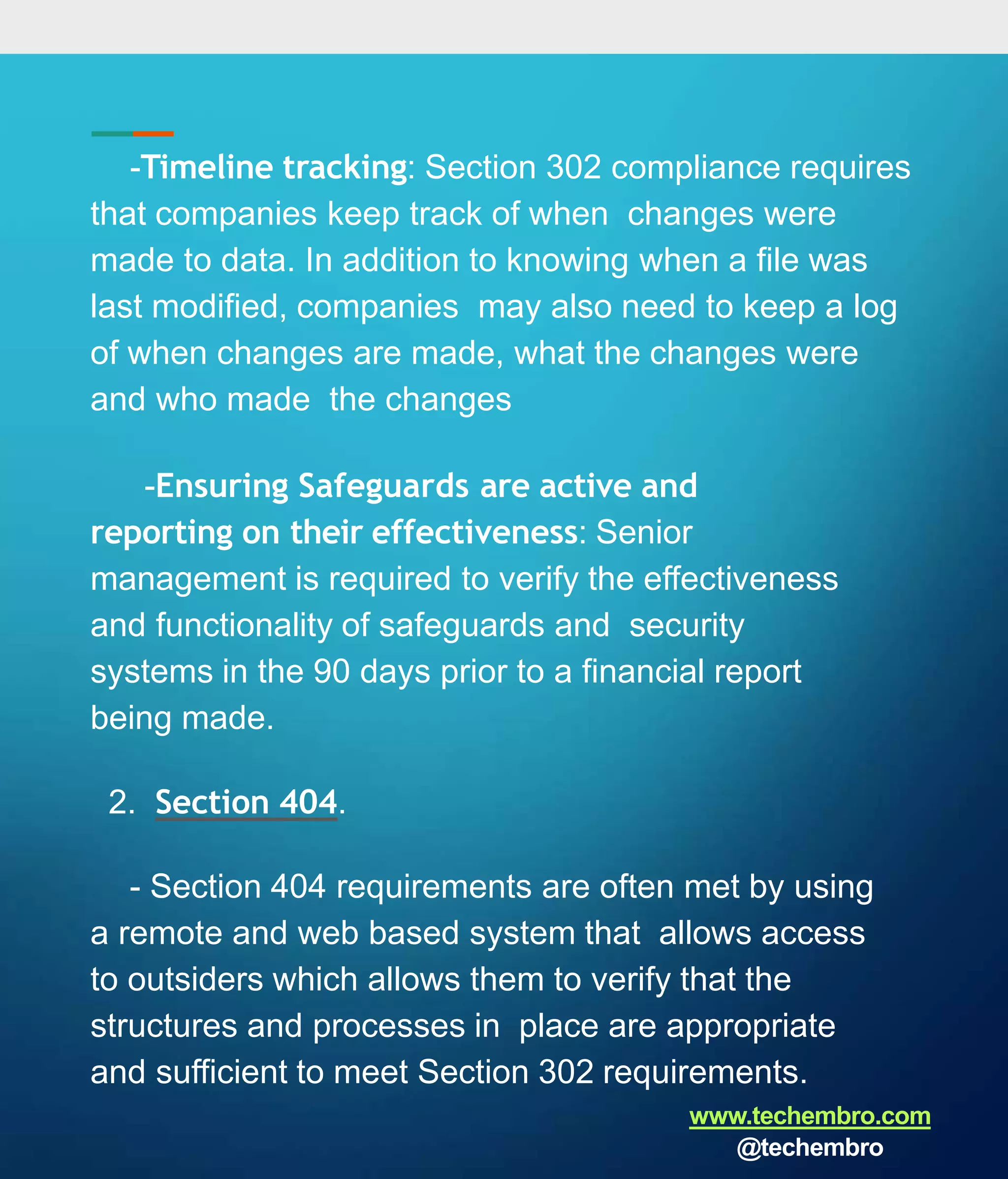 -Timeline tracking: Section 302 compliance requires
that companies keep track of when changes were
made to data. In addition to knowing when a file was
last modified, companies may also need to keep a log
of when changes are made, what the changes were
and who made the changes
-Ensuring Safeguards are active and
reporting on their effectiveness: Senior
management is required to verify the effectiveness
and functionality of safeguards and security
systems in the 90 days prior to a financial report
being made.
2. Section 404.
- Section 404 requirements are often met by using
a remote and web based system that allows access
to outsiders which allows them to verify that the
structures and processes in place are appropriate
and sufficient to meet Section 302 requirements.
www.techembro.com
@techembro
 