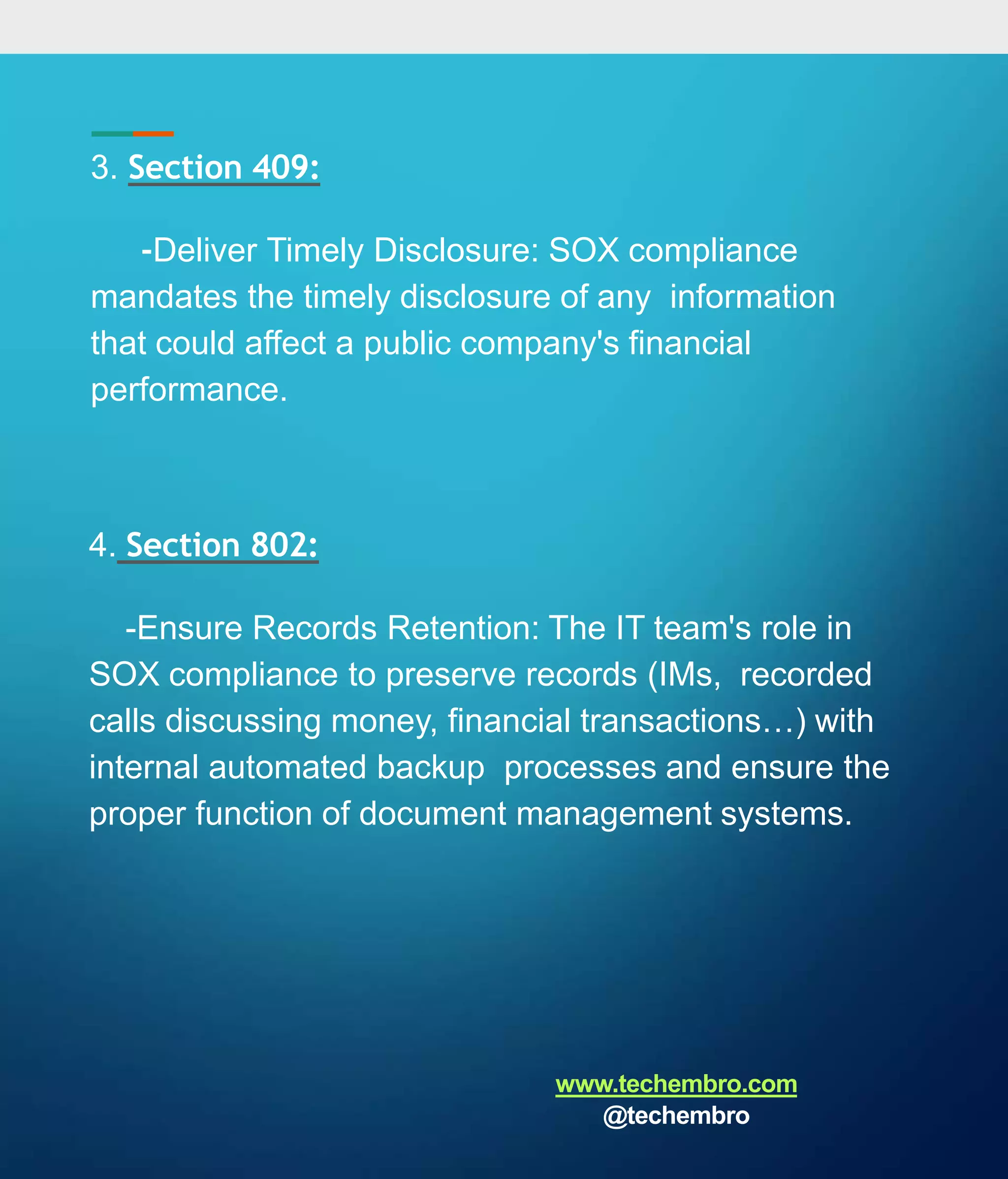 3. Section 409:
-Deliver Timely Disclosure: SOX compliance
mandates the timely disclosure of any information
that could affect a public company's financial
performance.
4. Section 802:
-Ensure Records Retention: The IT team's role in
SOX compliance to preserve records (IMs, recorded
calls discussing money, financial transactions…) with
internal automated backup processes and ensure the
proper function of document management systems.
www.techembro.com
@techembro
 