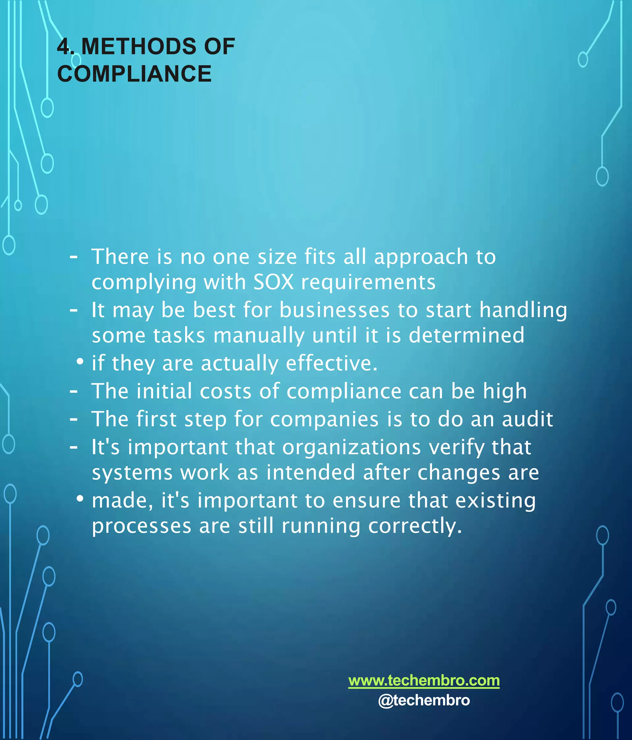 4. METHODS OF
COMPLIANCE
- There is no one size fits all approach to
complying with SOX requirements
- It may be best for businesses to start handling
some tasks manually until it is determined
• if they are actually effective.
- The initial costs of compliance can be high
- The first step for companies is to do an audit
- It's important that organizations verify that
systems work as intended after changes are
• made, it's important to ensure that existing
processes are still running correctly.
www.techembro.com
@techembro
 