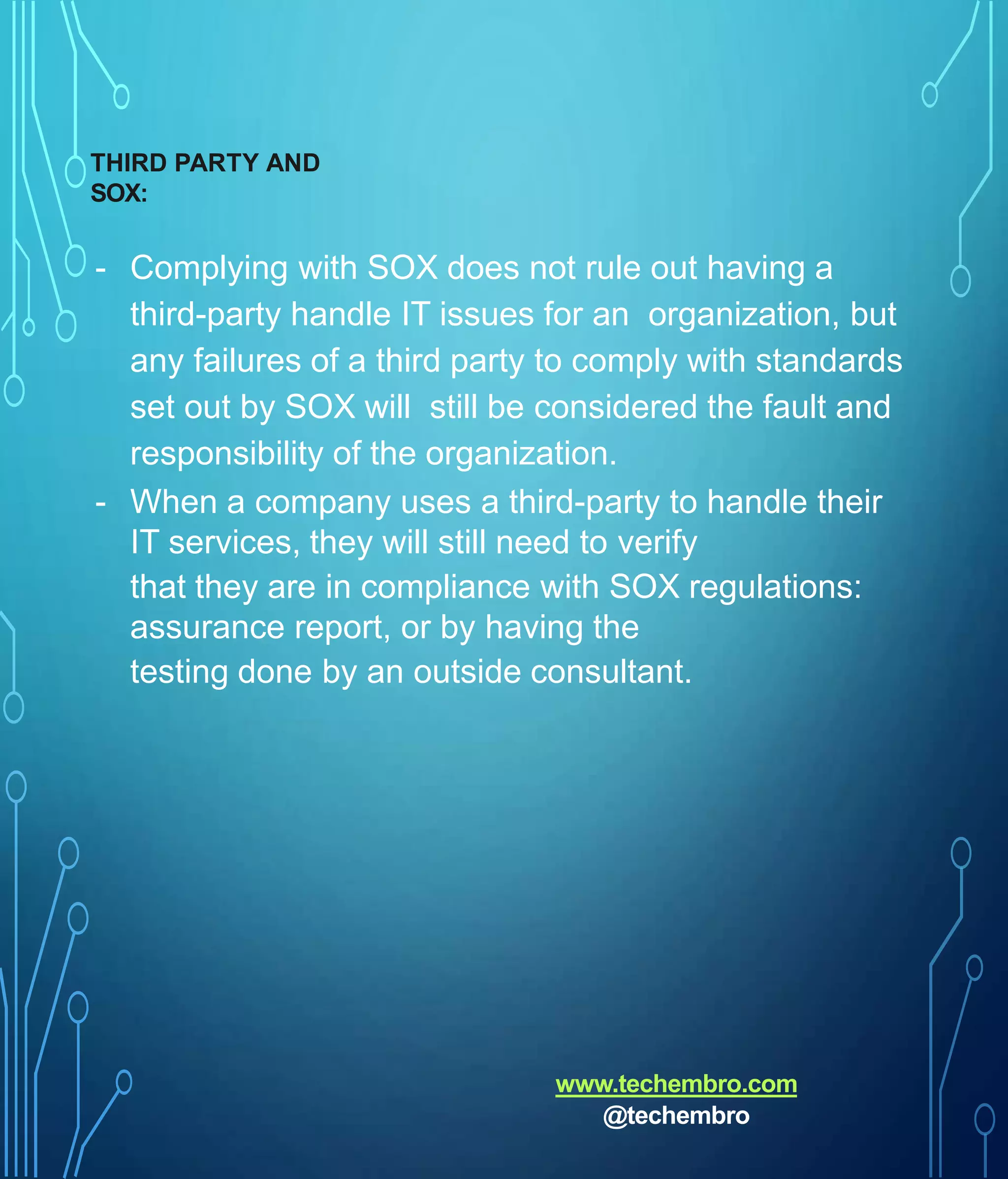 THIRD PARTY AND
SOX:
- Complying with SOX does not rule out having a
third-party handle IT issues for an organization, but
any failures of a third party to comply with standards
set out by SOX will still be considered the fault and
responsibility of the organization.
- When a company uses a third-party to handle their
IT services, they will still need to verify
that they are in compliance with SOX regulations:
assurance report, or by having the
testing done by an outside consultant.
www.techembro.com
@techembro
 