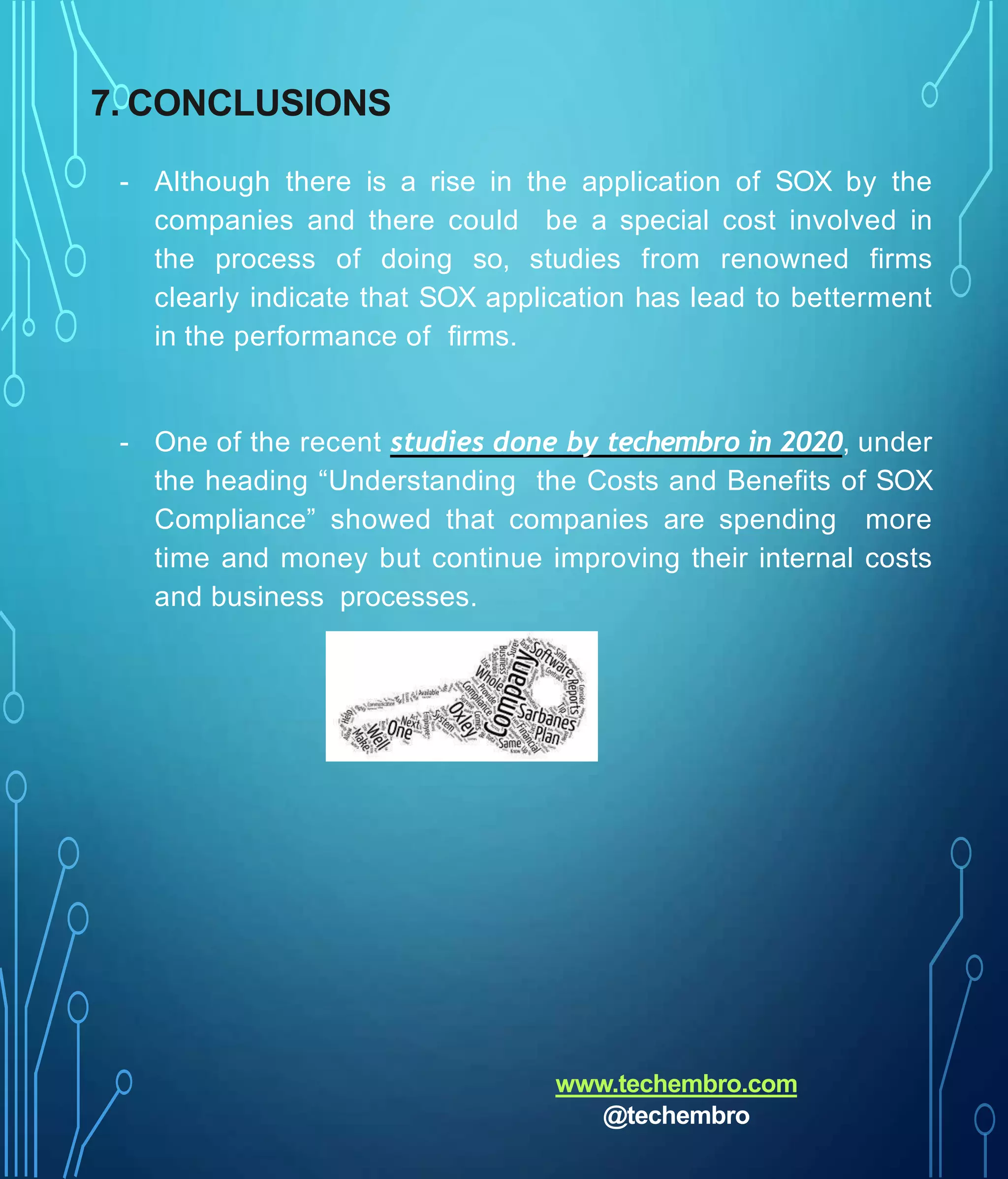 7. CONCLUSIONS
- Although there is a rise in the application of SOX by the
companies and there could be a special cost involved in
the process of doing so, studies from renowned firms
clearly indicate that SOX application has lead to betterment
in the performance of firms.
- One of the recent studies done by techembro in 2020, under
the heading “Understanding the Costs and Benefits of SOX
Compliance” showed that companies are spending more
time and money but continue improving their internal costs
and business processes.
www.techembro.com
@techembro
 