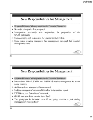 5/12/2022
13
New Responsibilities for Management
 Responsibilities of Management for the Financial Statements
 No major changes in first paragraph
 Management previously was responsible for preparation of the
GAAP statements
 Management is still responsible for internal control system
 Some minor wording changes in first management paragraph but essential
concepts the same
25
New Responsibilities for Management
 Responsibilities of Management for the Financial Statements
 International GAAP, FASB, and GASB all require management to assess
going concern
 Auditor reviews management's assessment
 Making management's responsibility clear in the auditor report
 FASB (one year from date of issuance)
 GASB (one year from balance sheet date)
 The paragraph is included even if no going concern – just stating
management's responsibility
26
25
26
 