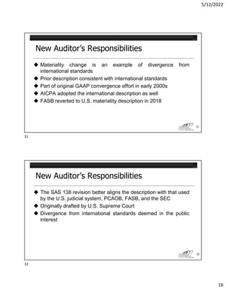 5/12/2022
16
New Auditor’s Responsibilities
 Materiality change is an example of divergence from
international standards
 Prior description consistent with international standards
 Part of original GAAP convergence effort in early 2000s
 AICPA adopted the international description as well
 FASB reverted to U.S. materiality description in 2018
31
New Auditor’s Responsibilities
 The SAS 138 revision better aligns the description with that used
by the U.S. judicial system, PCAOB, FASB, and the SEC
 Originally drafted by U.S. Supreme Court
 Divergence from international standards deemed in the public
interest
32
31
32
 