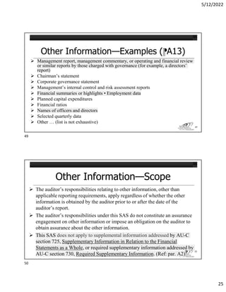 5/12/2022
25
Other Information—Examples (⁋A13)
 Management report, management commentary, or operating and financial review
or similar reports by those charged with governance (for example, a directors’
report)
 Chairman’s statement
 Corporate governance statement
 Management’s internal control and risk assessment reports
 Financial summaries or highlights • Employment data
 Planned capital expenditures
 Financial ratios
 Names of officers and directors
 Selected quarterly data
 Other … (list is not exhaustive)
49
Other Information—Scope
 The auditor’s responsibilities relating to other information, other than
applicable reporting requirements, apply regardless of whether the other
information is obtained by the auditor prior to or after the date of the
auditor’s report.
 The auditor’s responsibilities under this SAS do not constitute an assurance
engagement on other information or impose an obligation on the auditor to
obtain assurance about the other information.
 This SAS does not apply to supplemental information addressed by AU-C
section 725, Supplementary Information in Relation to the Financial
Statements as a Whole, or required supplementary information addressed by
AU-C section 730, Required Supplementary Information. (Ref: par. A2)
50
49
50
 
