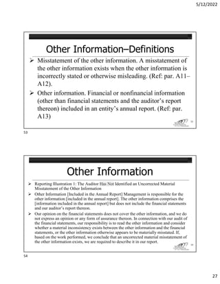 5/12/2022
27
Other Information–Definitions
 Misstatement of the other information. A misstatement of
the other information exists when the other information is
incorrectly stated or otherwise misleading. (Ref: par. A11–
A12).
 Other information. Financial or nonfinancial information
(other than financial statements and the auditor’s report
thereon) included in an entity’s annual report. (Ref: par.
A13)
53
Other Information
 Reporting Illustration 1: The Auditor Has Not Identified an Uncorrected Material
Misstatement of the Other Information
 Other Information [Included in the Annual Report] Management is responsible for the
other information [included in the annual report]. The other information comprises the
[information included in the annual report] but does not include the financial statements
and our auditor’s report thereon.
 Our opinion on the financial statements does not cover the other information, and we do
not express an opinion or any form of assurance thereon. In connection with our audit of
the financial statements, our responsibility is to read the other information and consider
whether a material inconsistency exists between the other information and the financial
statements, or the other information otherwise appears to be materially misstated. If,
based on the work performed, we conclude that an uncorrected material misstatement of
the other information exists, we are required to describe it in our report.
54
53
54
 