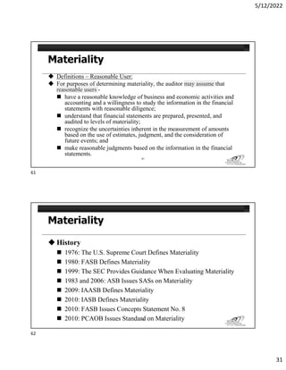 5/12/2022
31
 Definitions – Reasonable User:
 For purposes of determining materiality, the auditor may assume that
reasonable users -
 have a reasonable knowledge of business and economic activities and
accounting and a willingness to study the information in the financial
statements with reasonable diligence;
 understand that financial statements are prepared, presented, and
audited to levels of materiality;
 recognize the uncertainties inherent in the measurement of amounts
based on the use of estimates, judgment, and the consideration of
future events; and
 make reasonable judgments based on the information in the financial
statements.
61
 History
 1976: The U.S. Supreme Court Defines Materiality
 1980: FASB Defines Materiality
 1999: The SEC Provides Guidance When Evaluating Materiality
 1983 and 2006: ASB Issues SASs on Materiality
 2009: IAASB Defines Materiality
 2010: IASB Defines Materiality
 2010: FASB Issues Concepts Statement No. 8
 2010: PCAOB Issues Standard on Materiality
62
61
62
 